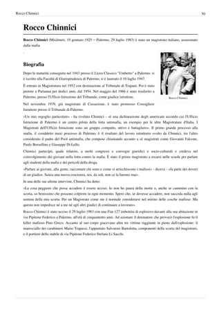 Rocco Chinnici                                                                                                                50



    Rocco Chinnici
    Rocco Chinnici (Misilmeri, 19 gennaio 1925 – Palermo, 29 luglio 1983) è stato un magistrato italiano, assassinato
    dalla mafia
    .


    Biografia
    Dopo la maturità conseguita nel 1943 presso il Liceo Classico "Umberto" a Palermo, si
    è iscritto alla Facoltà di Giurisprudenza di Palermo, si è laureato il 10 luglio 1947.
    È entrato in Magistratura nel 1952 con destinazione al Tribunale di Trapani. Poi è stato
    pretore a Partanna per dodici anni, dal 1954. Nel maggio del 1966 è stato trasferito a
    Palermo, presso l'Ufficio Istruzione del Tribunale, come giudice istruttore.                       Rocco Chinnici

    Nel novembre 1979, già magistrato di Cassazione, è stato promosso Consigliere
    Istruttore presso il Tribunale di Palermo.
    «Un mio orgoglio particolare» - ha rivelato Chinnici - «è una dichiarazione degli americani secondo cui l'Ufficio
    Istruzione di Palermo è un centro pilota della lotta antimafia, un esempio per le altre Magistrature d'Italia. I
    Magistrati dell'Ufficio Istruzione sono un gruppo compatto, attivo e battagliero». Il primo grande processo alla
    mafia, il cosiddetto maxi processo di Palermo, è il risultato del lavoro istruttorio svolto da Chinnici, tra l'altro
    considerato il padre del Pool antimafia, che compose chiamando accanto a sé magistrati come Giovanni Falcone,
    Paolo Borsellino e Giuseppe Di Lello.
    Chinnici partecipò, quale relatore, a molti congressi e convegni giuridici e socio-culturali e credeva nel
    coinvolgimento dei giovani nella lotta contro la mafia. È stato il primo magistrato a recarsi nelle scuole per parlare
    agli studenti della mafia e dei pericoli della droga.
    «Parlare ai giovani, alla gente, raccontare chi sono e come si arricchiscono i mafiosi» - diceva - «fa parte dei doveri
    di un giudice. Senza una nuova coscienza, noi, da soli, non ce la faremo mai».
    In una delle sue ultime interviste, Chinnici ha detto:
    «La cosa peggiore che possa accadere è essere ucciso. Io non ho paura della morte e, anche se cammino con la
    scorta, so benissimo che possono colpirmi in ogni momento. Spero che, se dovesse accadere, non succeda nulla agli
    uomini della mia scorta. Per un Magistrato come me è normale considerarsi nel mirino delle cosche mafiose. Ma
    questo non impedisce né a me né agli altri giudici di continuare a lavorare».
    Rocco Chinnici è stato ucciso il 29 luglio 1983 con una Fiat 127 imbottita di esplosivo davanti alla sua abitazione in
    via Pipitone Federico a Palermo, all'età di cinquantotto anni. Ad azionare il detonatore che provocò l'esplosione fu il
    killer mafioso Pino Greco. Accanto al suo corpo giacevano altre tre vittime raggiunte in pieno dall'esplosione: il
    maresciallo dei carabinieri Mario Trapassi, l'appuntato Salvatore Bartolotta, componenti della scorta del magistrato,
    e il portiere dello stabile di via Pipitone Federico Stefano Li Sacchi.
 