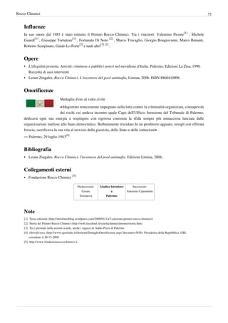 Rocco Chinnici                                                                                                                              51


    Influenze
    In suo onore dal 1985 è stato istituito il Premio Rocco Chinnici. Tra i vincitori: Valentino Picone[1] , Michele
    Guardì[1] , Giuseppe Tornatore[1] , Fortunato Di Noto [2] , Marco Travaglio, Giorgio Bongiovanni, Marco Benanti,
    Roberto Scarpinato, Guido Lo Forte[2] e tanti altri[3] [2] .


    Opere
    • L'illegalità protetta. Attività criminose e pubblici poteri nel meridione d'Italia. Palermo, Edizioni La Zisa, 1990.
      Raccolta di suoi interventi
    • Leone Zingales, Rocco Chinnici. L’inventore del pool antimafia, Limina, 2006. ISBN 8860410096


    Onorificenze
                                  Medaglia d'oro al valor civile

                                  «Magistrato tenacemente impegnato nella lotta contro la criminalità organizzata, consapevole
                             dei rischi cui andava incontro quale Capo dell'Ufficio Istruzione del Tribunale di Palermo,
    dedicava ogni sua energia a respingere con rigorosa coerenza la sfida sempre più minacciosa lanciata dalle
    organizzazioni mafiose allo Stato democratico. Barbaramente trucidato In un proditorio agguato, tesogli con efferata
    ferocia, sacrificava la sua vita al servizio della giustizia, dello Stato e delle istituzioni»
    — Palermo, 29 luglio 1983[4]


    Bibliografia
    • Leone Zingales. Rocco Chinnici, l'inventore del pool antimafia. Edizioni Limina, 2006.


    Collegamenti esterni
    • Fondazione Rocco Chinnici [5]

                                                 Predecessore:     Giudice Istruttore         Successore:
                                                    Cesare                 a              Antonino Caponnetto
                                                  Terranova            Palermo




    Note
    [1] Terza edizione (http:/ / misilmeriblog. wordpress. com/ 2009/ 01/ 14/ 3-edizione-premio-rocco-chinnici/ )
    [2] Storia del Premio Rocco Chinnici (http:/ / web. tiscalinet. it/ scuolachinnici/ premio/ storia. htm)
    [3] Tra i premiati nelle sezioni scuole, anche i ragazzi di Addio Pizzo di Palermo
    [4] Onorificenze (http:/ / www. quirinale. it/ elementi/ DettaglioOnorificenze. aspx?decorato=3858). Presidenza della Repubblica. URL
        consultato il 28-12-2009.
    [5] http:/ / www. fondazioneroccochinnici. it
 