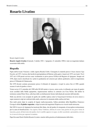 Rosario Livatino                                                                                                               52



    Rosario Livatino




    Rosario Angelo Livatino

    Rosario Angelo Livatino (Canicattì, 3 ottobre 1952 – Agrigento, 21 settembre 1990) è stato un magistrato italiano
    assassinato dalla mafia.


    Biografia
    Figlio dell'avvocato Vincenzo e della signora Rosalia Corbo. Conseguita la maturità presso il liceo classico Ugo
    Foscolo, nel 1971 s'iscrisse alla facoltà di giurisprudenza di Palermo nella quale si laureò nel 1975 cum laude. Tra il
    1977 ed il 1978 prestò servizio come vicedirettore in prova presso l'Ufficio del Registro di Agrigento. Sempre nel
    1978, dopo essersi classificato tra i primi in graduatoria nel concorso per uditore giudiziario, entrò in magistratura
    presso il Tribunale di Caltanissetta.
    Nel 1979 diventò sostituto procuratore presso il tribunale di Agrigento e ricoprì la carica fino al 1989, quando
    assunse il ruolo di giudice a latere.
    Venne ucciso il 21 settembre del 1990 sulla SS 640 mentre si recava, senza scorta, in tribunale, per mano di quattro
    sicari assoldati dalla Stidda agrigentina, organizzazione mafiosa in contrasto con Cosa Nostra. Del delitto fu
    testimone oculare Pietro Nava, sulla base delle cui dichiarazioni furono individuati gli esecutori dell'omicidio.
    Nella sua attività si era occupato di quella che sarebbe esplosa come la Tangentopoli Siciliana ed aveva messo a
    segno numerosi colpi nei confronti della mafia, attraverso lo strumento della confisca dei beni.
    Non molti giorni dopo la scoperta di legami mafia-massoneria, l'allora presidente della Repubblica Francesco
    Cossiga lo definì Il giudice ragazzino, e dopo la morte del magistrato l'Espresso ne sviscerò molti retroscena.
    Dal 1993 il vescovo di Agrigento ha incaricato Ida Abate, che del giudice fu insegnante, di raccogliere testimonianze
    per la causa di beatificazione. Una signora, Elena Valdetara, afferma di essere stata guarita da una grave forma di
    leucemia, grazie all'intervento del giudice che le sarebbe apparso in sogno, in abiti sacerdotali, spronandola a trovare
    in sé stessa la forza per superare la malattia.
    Papa Giovanni Paolo II definì Rosario Livatino «martire della giustizia ed indirettamente della fede».
 