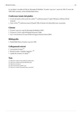 Rosario Livatino                                                                                                         53


    La sua figura è ricordata nel film di Alessandro Di Robilant "Il giudice ragazzino", uscito nel 1994. È invece del
    1992 il libro omonimo, scritto da Nando Dalla Chiesa.


    Conferenze tenute dal giudice
    • Il ruolo del giudice nella società che cambia [1], conferenza tenuta il 7 aprile 1984 presso il Rotary Club di
      Canicattì.
    • Fede e diritto [2], conferenza tenuta il 30 aprile 1986 a Canicattì, nel salone delle suore vocazioniste.


    Cinema
    • Il giudice ragazzino, regia di Alessandro Di Robilant (1994)
    • Testimone a rischio, regia di Pasquale Pozzessere (1996)
    • Luce verticale.Rosario Livatino.Il Martirio,regia di Salvatore Presti (2007)


    Bibliografia
    • Nando Dalla Chiesa, Il giudice ragazzino 1992


    Collegamenti esterni
    • Associazione Livatino [3]
    • Rosario Livatino - Il giudice ragazzino - [4]
    • I giudici R. Livatino e A. Saetta [5]


    Note
    [1]   http:/ / www. solfano. it/ canicatti/ Ruolo_Giudice. html
    [2]   http:/ / www. solfano. it/ canicatti/ fedeediritto. htm
    [3]   http:/ / www. livatino. it/
    [4]   http:/ / rosariolivatino. splinder. com/
    [5]   http:/ / www. solfano. it/ canicatti/ livatino_saetta. html
 
