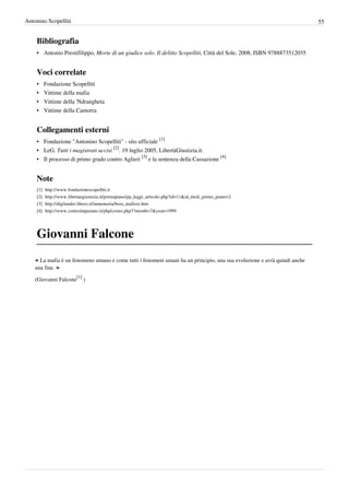 Antonino Scopelliti                                                                                                        55


    Bibliografia
    • Antonio Prestifilippo, Morte di un giudice solo. Il delitto Scopelliti, Città del Sole, 2008, ISBN 9788873512035


    Voci correlate
    •     Fondazione Scopelliti
    •     Vittime della mafia
    •     Vittime della 'Ndrangheta
    •     Vittime della Camorra


    Collegamenti esterni
    • Fondazione "Antonino Scopelliti" - sito ufficiale [1]
    • LeG. Tutti i magistrati uccisi [2]. 19 luglio 2005, LibertàGiustizia.it.
    • Il processo di primo grado contro Aglieri [3] e la sentenza della Cassazione [4]


    Note
    [1]   http:/ / www. fondazionescopelliti. it
    [2]   http:/ / www. libertaegiustizia. it/ primopiano/ pp_leggi_articolo. php?id=11& id_titoli_primo_piano=2
    [3]   http:/ / digilander. libero. it/ inmemoria/ boss_mafiosi. htm
    [4]   http:/ / www. centroimpastato. it/ php/ crono. php3?month=7& year=1999




    Giovanni Falcone
    « La mafia è un fenomeno umano e come tutti i fenomeni umani ha un principio, una sua evoluzione e avrà quindi anche
    una fine. »
                           [1]
    (Giovanni Falcone            )
 