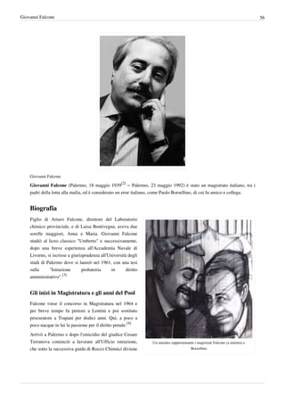 Giovanni Falcone                                                                                                                  56




    Giovanni Falcone

    Giovanni Falcone (Palermo, 18 maggio 1939[2] – Palermo, 23 maggio 1992) è stato un magistrato italiano, tra i
    padri della lotta alla mafia, ed è considerato un eroe italiano, come Paolo Borsellino, di cui fu amico e collega.


    Biografia
    Figlio di Arturo Falcone, direttore del Laboratorio
    chimico provinciale, e di Luisa Bentivegna, aveva due
    sorelle maggiori, Anna e Maria. Giovanni Falcone
    studiò al liceo classico "Umberto" e successivamente,
    dopo una breve esperienza all'Accademia Navale di
    Livorno, si iscrisse a giurisprudenza all'Università degli
    studi di Palermo dove si laureò nel 1961, con una tesi
    sulla     "Istruzione        probatoria     in      diritto
                      [3]
    amministrativo".


    Gli inizi in Magistratura e gli anni del Pool
    Falcone vinse il concorso in Magistratura nel 1964 e
    per breve tempo fu pretore a Lentini e poi sostituto
    procuratore a Trapani per dodici anni. Qui, a poco a
    poco nacque in lui la passione per il diritto penale.[4]
    Arrivò a Palermo e dopo l'omicidio del giudice Cesare
    Terranova cominciò a lavorare all'Ufficio istruzione,         Un murales rappresentante i magistrati Falcone (a sinistra) e
    che sotto la successiva guida di Rocco Chinnici diviene                              Borsellino
 