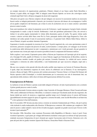 Giovanni Falcone                                                                                                                 57


    un esempio innovativo di organizzazione giudiziaria. Chinnici chiamò al suo fianco anche Paolo Borsellino e
    Falcone, al quale affida, nel maggio 1980, le indagini contro Rosario Spatola: un lavoro che coinvolgeva anche
    criminali negli Stati Uniti e all'epoca osteggiato da alcuni altri magistrati.
    Alle prese con questo caso, Falcone comprese che per indagare con successo le associazioni mafiose era necessario
    basarsi anche su indagini patrimoniali e bancarie, per ricostruire il percorso del denaro che accompagnava i traffici
    ed un quadro complessivo del fenomeno, per evitare la serie di assoluzioni con cui si erano conclusi i precedenti
    processi contro la mafia.
    Sono anni tumultuosi che vedono la prepotente ascesa dei Corleonesi, i quali impongono il proprio feudo criminale
    insanguinando le strade a colpi di omicidi. Emblematici i titoli del quotidiano palermitano L'Ora, che arriverà a
    titolare le sue prime pagine enumerando le vittime della drammatica guerra di mafia. Tra queste vittime anche
    svariati e valorosi servitori dello Stato come Pio La Torre, principale artefice della legge Rognoni-La Torre (che
    introdusse nel codice penale il reato di associazione mafiosa), e il generale Carlo Alberto Dalla Chiesa. Infine lo
    stesso Chinnici, al quale succedette Antonino Caponnetto.
    Caponnetto si insedia concependo la creazione di un "pool" di pochi magistrati che, così come sperimentato contro il
    terrorismo, potessero occuparsi dei processi di mafia, esclusivamente e a tempo pieno, col vantaggio sia di favorire
    la condivisione delle informazioni tra tutti i componenti e minimizzare così i rischi personali, che per garantire in
    ogni momento una visione più ampia ed esaustiva possibile di tutte le componenti del fenomeno mafioso.
    Nello scegliere i suoi uomini, Caponnetto pensa subito a Falcone per l'esperienza ed il prestigio già da lui acquisiti,
    ed a Giuseppe Di Lello, pupillo di Chinnici. Lo stesso Falcone suggerì poi l'introduzione di Borsellino, mentre la
    scelta dell'ultimo membro ricadde sul giudice più anziano, Leonardo Guarnotta. La validità del nuovo sistema
    investigativo si dimostra da subito indiscutibile, e sarà fondamentale per ogni successiva indagine, negli anni a
    venire.
    Ma una vera e propria svolta epocale alla lotta alla mafia sarebbe stata impressa con l'arresto di Tommaso Buscetta,
    il quale, dopo una drammatica sequenza di eventi, decise di collaborare con la Giustizia. Il suo interrogatorio,
    iniziato a Roma nel luglio 1984 in presenza del sostituto procuratore Vincenzo Geraci e di Gianni De Gennaro del
    Nucleo operativo della Criminalpol, si rivelerà determinante per la conoscenza non solo di determinati fatti, ma
    specialmente della struttura e delle chiavi di lettura dell'organizzazione definita Cosa nostra.


    Il maxiprocesso di Palermo
    Le inchieste avviate da Chinnici e portate avanti dalle indagini di Falcone e di tutto il pool portarono così a costituire
    il primo grande processo contro la mafia.
    Questa reagì bruciando il terreno attorno ai giudici: dopo l'omicidio di Giuseppe Montana e Ninni Cassarà nell'estate
    1985, stretti collaboratori di Falcone e Borsellino, si cominciò a temere per l'incolumità anche dei due magistrati, che
    furono indotti per motivi di sicurezza a soggiornare qualche tempo con le famiglie presso il carcere dell'Asinara
    (incredibilmente dovettero pagarsi le spese di soggiorno e consumo bevande, come ricordò Borsellino in un'intervista
    [5]
        ), dove gettarono le basi dell'istruttoria.
    Ma il 16 novembre 1987 diventa una data storica e insieme un momento fondamentale per il Paese, che per la prima
    volta inchioda la mafia traducendola alla Giustizia. Il Maxiprocesso sentenzia 360 condanne per complessivi 2665
    anni di carcere e undici milardi e mezzo di lire di multe da pagare, segnando un grande successo per il lavoro svolto
    da tutto il pool antimafia.[6]
    Nel dicembre 1986, Borsellino viene nominato Procuratore della Repubblica di Marsala e lascia il pool. Come
    ricorderà Caponnetto, a quel punto gli sviluppi dell'istruttoria includono ormai quasi un milione di fogli processuali,
    rendendo necessaria l'integrazione di nuovi elementi per seguire l'accresciuta mole di lavoro. Entrarono così a far
    parte del pool altri tre giudici istruttori: Ignazio De Francisci, Gioacchino Natali e Giacomo Conte.
 