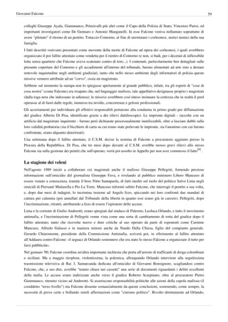 Giovanni Falcone                                                                                                                   59


    colleghi Giuseppe Ayala, Giammanco, Prinzivalli più altri come il Capo della Polizia di Stato, Vincenzo Parisi, ed
    importanti investigatori come De Gennaro e Antonio Manganelli. In esse Falcone veniva millantato soprattutto di
    avere "pilotato" il ritorno di un pentito, Totuccio Contorno, al fine di sterminare i corleonesi, storici nemici della sua
    famiglia.
    I fatti descritti venivano presentati come movente della morte di Falcone ad opera dei corleonesi, i quali avrebbero
    organizzato il poi fallito attentato come vendetta per il rientro di Contorno (e non, si badi, per i decenni di inflessibile
    lotta senza quartiere che Falcone aveva scatenato contro di loro...). I contenuti, particolarmente ben dettagliati sulle
    presunte coperture del Contorno e gli accadimenti all'interno del tribunale, furono alimentati ad arte sino a destare
    notevole inquietudine negli ambienti giudiziari, tanto che nello stesso ambiente degli informatori di polizia queste
    missive vennero attribuite ad un "corvo", ossia un magistrato.
    Sebbene sul momento la stampa non lo spiegasse apertamente al grande pubblico, infatti, tra gli esperti di "cose di
    cosa nostra" (come Falcone) era risaputo che, nel linguaggio mafioso, tale appellativo designasse proprio i magistrati
    (dalla toga nera che indossano in udienza); le missive avrebbero così inteso insinuare la certezza che in realtà il pool
    operasse al di fuori dalle regole, immerso tra invidie, concorrenze e gelosie professionali.
    Gli accertamenti per individuare gli effettivi responsabili portarono alla condanna in primo grado per diffamazione
    del giudice Alberto Di Pisa, identificato grazie a dei rilievi dattiloscopici. Le impronte digitali - raccolte con un
    artificio dal magistrato inquirente - furono però dichiarate processualmente inutilizzabili, oltre a lasciare dubbi sulla
    loro validità probatoria (sia il bicchiere di carta su cui erano state prelevate le impronte, sia l'anonimo con cui furono
    confrontate, erano alquanto deteriorati).
    Una settimana dopo il fallito attentato, il C.S.M. decise la nomina di Falcone a procuratore aggiunto presso la
    Procura della Repubblica. Di Pisa, che tre mesi dopo davanti al C.S.M. avrebbe mosso gravi rilievi allo stesso
    Falcone sia sulla gestione dei pentiti che sull'operato, verrà poi assolto in Appello per non aver commesso il fatto[8] .


    La stagione dei veleni
    Nell'agosto 1989 iniziò a collaborare coi magistrati anche il mafioso Giuseppe Pellegriti, fornendo preziose
    informazioni sull’omicidio del giornalista Giuseppe Fava, e rivelando al pubblico ministero Libero Mancuso di
    essere venuto a conoscenza, tramite il boss Nitto Santapaola, di fatti inediti sul ruolo del politico Salvo Lima negli
    omicidi di Piersanti Mattarella e Pio La Torre. Mancuso informò subito Falcone, che interrogò il pentito a sua volta,
    e, dopo due mesi di indagini, lo incrimina insieme ad Angelo Izzo, spiccando nei loro confronti due mandati di
    cattura per calunnia (poi annullati dal Tribunale della libertà in quanto essi erano già in carcere). Pellegriti, dopo
    l’incriminazione, ritrattò, attribuendo a Izzo di essere l’ispiratore delle accuse.
    Lima e la corrente di Giulio Andreotti, erano spregiati dal sindaco di Palermo, Leoluca Orlando, e tutto il movimento
    antimafia, e l’incriminazione di Pellegriti venne vista come una sorta di cambiamento di rotta del giudice dopo il
    fallito attentato, tanto che ricevette nuove e dure critiche al suo operato da parte di esponenti come Carmine
    Mancuso, Alfredo Galasso e in maniera minore anche da Nando Dalla Chiesa, figlio del compianto generale.
    Gerardo Chiaromonte, presidente della Commissione Antimafia, scriverà poi, in riferimento al fallito attentato
    all'Addaura contro Falcone: «I seguaci di Orlando sostennero che era stato lo stesso Falcone a organizzare il tutto per
    farsi pubblicità».
    Nel gennaio '90, Falcone coordina un'altra importante inchiesta che porta all'arresto di trafficanti di droga colombiani
    e siciliani. Ma a maggio riesplose, violentissima, la polemica, allorquando Orlando interviene alla seguitissima
    trasmissione televisiva di Rai 3, Samarcanda dedicata all'omicidio di Giovanni Bonsignore, scagliandosi contro
    Falcone, che, a suo dire, avrebbe "tenuto chiusi nei cassetti" una serie di documenti riguardanti i delitti eccellenti
    della mafia. Le accuse erano indirizzate anche verso il giudice Roberto Scarpinato, oltre al procuratore Pietro
    Giammanco, ritenuto vicino ad Andreotti. Si asseriscono responsabilità politiche alle azioni della cupola mafiosa (il
    cosiddetto "terzo livello") ma Falcone dissente sostanzialmente da queste conclusioni, sostenendo, come sempre, la
    necessità di prove certe e bollando simili affermazioni come "cinismo politico". Rivolto direttamente ad Orlando,
 