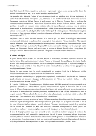 Giovanni Falcone                                                                                                                60


    dirà: "Se il sindaco di Palermo sa qualcosa, faccia nomi e cognomi, citi i fatti, si assuma le responsabilità di quel che
    ha detto. Altrimenti taccia: non è lecito parlare in assenza degli interessati"[9] .
    Nel settembre 1991 Salvatore Cuffaro, all'epoca deputato regionale poi presidente della Regione Siciliana per il
    centro-destra ed attualmente eurodeputato UDC, intervenne ad una puntata speciale della trasmissione televisiva
    Samarcanda condotta da Michele Santoro in collegamento con il Maurizio Costanzo Show e dedicata alla
    commemorazione dell'imprenditore Libero Grassi, ucciso dalla mafia. In quella occasione, Cuffaro - presente tra il
    pubblico - si scagliò con veemenza contro conduttori ed ospiti (tra cui Falcone), sostenendo come le iniziative
    portate avanti da un certo tipo di "giornalismo mafioso" fossero degne dell'attività mafiosa vera e propria, tanto
    criticata e comunque lesive della dignità della Sicilia. Cuffaro parlò di certa magistratura "che mette a repentaglio e
    delegittima la classe dirigente siciliana", con chiaro riferimento a Mannino, in quel momento uno dei politici più
    influenti della Dc[10] [11] .
    La polemica sancì la rottura del fronte antimafia, e da allora in poi Cosa Nostra si avvantaggerà della tensione
    strisciante nelle istituzioni, cosa che avvelenò sempre più il clima attorno a Falcone, isolandolo. Alle seguenti
    elezioni dei membri togati del Consiglio superiore della magistratura del 1990, Falcone venne candidato per le liste
    collegate "Movimento per la giustizia" e "Proposta 88", ma non viene eletto. Fattisi poi via via sempre più aspri i
    dissensi con Giammanco, Falcone optò per accettare la proposta di Claudio Martelli, allora vicepresidente del
    Consiglio e ministro di Grazia e Giustizia ad interim, a dirigere la sezione Affari Penali del ministero.


    L'ultima battaglia
    In questo periodo, che va dal 1991 alla sua morte, Falcone fu molto attivo, cercando in ogni modo di rendere più
    incisiva l'azione della magistratura contro il crimine. Tuttavia, la vicinanza di Giovanni Falcone al socialista Claudio
    Martelli costò al magistrato siciliano violenti attacchi da buona parte del mondo politico. In particolare, l'appoggio di
    Martelli fece destare sospetti da parte dei partiti di centro sinistra che fino ad allora avevano appoggiato una
    possibile candidatura di Falcone.
    Falcone in realtà profuse tutta la propria professionalità nel preparare leggi che il Parlamento avrebbe
    successivamente approvato, ed in particolare sulla procura nazionale antimafia.
    Alcuni magistrati avversarono poi il progetto della Superprocura, denunciando il rischio che essa costituisse
    paradossalmente un elemento strategico nell'allontanamento di Falcone dal territorio siciliano e nella
    neutralizzazione reale delle sue indagini. [12]
    Il 15 ottobre 1991 Giovanni Falcone è costretto a difendersi davanti al CSM in seguito all'esposto presentato il mese
    prima (l'11 settembre) da Leoluca Orlando. L'esposto contro Falcone era il punto di arrivo della serie di accuse
    mosse da Orlando al magistrato palermitano, il quale ribatté ancora alle accuse definendole «eresie, insinuazioni» e
    «un modo di far politica attraverso il sistema giudiziario». Sempre davanti al CSM Falcone, commentando il clima di
    sospetto creatosi a Palermo, affermò che «non si può investire nella cultura del sospetto tutto e tutti. La cultura del
    sospetto non è l’anticamera della verità, è l’anticamera del khomeinismo».
    In questo contesto fortemente negativo, nel marzo 1992 viene assassinato Salvo Lima, omicidio che rappresenta un
    importante segnale dell'inasprimento della strategia mafiosa la quale rompe così gli equilibri consolidati ed alza il
    tiro verso lo Stato per ridefinire alleanze e possibili collusioni. Falcone era stato informato poco più di un anno prima
    con un dossier dei Carabinieri del ROS che analizzava l'imminente neo-equilibrio tra mafia, politica ed
    imprenditoria, ma il nuovo incarico non gli aveva permesso di ottemperare ad ulteriori approfondimenti.
    Il ruolo di "Superprocuratore" a cui stava lavorando avrebbe consentito di realizzare un potere di contrasto alle
    organizzazioni mafiose sin lì impensabile. Ma ancor prima che egli vi venisse formalmente indicato, si riaprirono
    ennesime polemiche sul timore di una riduzione dell'autonomia della Magistratura ed una subordinazione della stessa
    al potere politico. Esse sfociarono per lo più in uno sciopero dell'Associazione Nazionale Magistrati e nella decisione
    del Consiglio Superiore della Magistratura che per la carica gli oppose inizialmente Agostino Cordova.
 