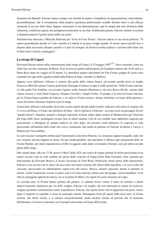 Giovanni Falcone                                                                                                                 61


    Sostenuto da Martelli, Falcone rispose sempre con lucidità di analisi e limpidezza di argomentazioni, intravedendo,
    presumibilmente, che il coronamento della propria esperienza professionale avrebbe definito nuovi e più efficaci
    strumenti al servizio dello Stato. Eppure, nonostante la sua determinazione, egli fu sempre più solo all'interno delle
    istituzioni, condizione questa che prefigurerà tristemente la sua fine. Emblematicamente, Falcone ottenne la nomina
    a Superprocuratore il giorno prima della sua morte.
    Nell'intervista rilasciata a Marcelle Padovani per "Cose di Cosa Nostra", Falcone attesta la sua stessa profezia: "Si
    muore generalmente perché si è soli o perché si è entrati in un gioco troppo grande. Si muore spesso perché non si
    dispone delle necessarie alleanze, perché si è privi di sostegno. In Sicilia la mafia colpisce i servitori dello Stato che
    lo Stato non è riuscito a proteggere."


    La strage di Capaci
    Giovanni Falcone muore nella comunemente detta strage di Capaci, il 23 maggio 1992[13] . Stava tornando, come era
    solito fare nei fine settimana, da Roma. Il jet di servizio partito dall'aeroporto di Ciampino intorno alle 16:45 arriva a
    Punta Raisi dopo un viaggio di 53 minuti. Lo attendono quattro autovetture tre Fiat Croma, gruppo di scorta sotto
    comando del capo della squadra mobile della Polizia di Stato, Arnaldo La Barbera.
    Appena sceso dall'aereo, Falcone si sistema alla guida della vettura bianca, ed accanto prende posto la moglie
    Francesca Morvillo mentre l'autista giudiziario Giuseppe Costanza occupa il sedile posteriore. Nella Croma marrone,
    c'è alla guida Vito Schifani, con accanto l'agente scelto Antonio Montinaro e sul retro Rocco Dicillo, mentre nella
    vettura azzurra ci sono Paolo Capuzzo, Gaspare Cervello e Angelo Corbo. Al gruppo è in testa la Croma marrone,
    poi la Croma bianca guidata da Falcone, e in coda la Croma azzurra. Alcune telefonate avvisano della partenza i
    sicari che hanno sistemato l'esplosivo per la strage.
    I particolari sull'arrivo del giudice dovevano essere coperti dal più rigido riserbo; indicativo del clima di sospetto che
    si viveva nel Paese, è il fatto che nell'aereo di Stato - che lo riportava a Palermo - avevano avuto un passaggio diversi
    "grandi elettori" (deputati, senatori e delegati regionali) siciliani reduci dagli scrutini di Montecitorio per l'elezione
    del Capo dello Stato, prolungatisi invano fino al sabato mattina. Uno di essi sarebbe stato addirittura inquisito per
    associazione a delinquere di stampo mafioso tre anni dopo; ma nessuna verità definitiva fu acquisita in sede
    processuale sull'identità della fonte che aveva comunicato alla mafia la partenza di Falcone da Roma e l'arrivo a
    Palermo per l'ora stabilita.
    Le auto lasciano l'aeroporto imboccando l'autostrada in direzione Palermo. La situazione appare tranquilla, tanto che
    non vengono attivate neppure le sirene. Su una strada parallela, una macchina si affianca agli spostamenti delle tre
    Croma blindate, per darne segnalazione ai killer in agguato sulle alture sovrastanti il litorale; sono gli ultimi secondi
    prima della strage.
    Otto minuti dopo, alle ore 17:58, presso il Km.5 della A29, una carica di cinque quintali di tritolo posizionata in un
    tunnel scavato sotto la sede stradale nei pressi dello svincolo di Capaci-Isola delle Femmine viene azionata per
    telecomando da Giovanni Brusca, il sicario incaricato da Totò Riina. Pochissimi istanti prima della detonazione,
    Falcone si era accorto che le chiavi di casa erano nel mazzo assieme alle chiavi della macchina, e le aveva tolte dal
    cruscotto, provocando un rallentamento improvviso del mezzo. Brusca, rimasto spiazzato, preme il pulsante in
    ritardo, sicché l'esplosione investe in pieno solo La Croma marrone, prima auto del gruppo, scaraventandone i resti
    oltre la carreggiata opposta di marcia, sin su un piano di alberi; i tre agenti di scorta muoiono sul colpo.
    La seconda auto, la Croma bianca guidata dal giudice, si schianta invece contro il muro di cemento e detriti
    improvvisamente innalzatosi per via dello scoppio. Falcone e la moglie, che non indossano le cinture di sicurezza,
    vengono proiettati violentemente contro il parabrezza. Falcone, che riporta ferite solo in apparenza non gravi, muore
    dopo il trasporto in ospedale a causa di emorragie interne. Rimangono feriti gli agenti della terza auto, la Croma
    azzurra, che infine resiste, e si salvano miracolosamente anche un'altra ventina di persone che al momento
    dell'attentato si trovano a transitare con le proprie autovetture sul luogo dell'eccidio.
 
