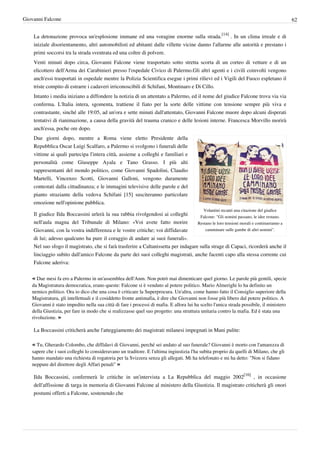 Giovanni Falcone                                                                                                                          62


    La detonazione provoca un'esplosione immane ed una voragine enorme sulla strada.[14] . In un clima irreale e di
    iniziale disorientamento, altri automobilisti ed abitanti dalle villette vicine danno l'allarme alle autorità e prestano i
    primi soccorsi tra la strada sventrata ed una coltre di polvere.
    Venti minuti dopo circa, Giovanni Falcone viene trasportato sotto stretta scorta di un corteo di vetture e di un
    elicottero dell'Arma dei Carabinieri presso l'ospedale Civico di Palermo.Gli altri agenti e i civili coinvolti vengono
    anch'essi trasportati in ospedale mentre la Polizia Scientifica esegue i primi rilievi ed i Vigili del Fuoco espletano il
    triste compito di estrarre i cadaveri irriconoscibili di Schifani, Montinaro e Di Cillo.
    Intanto i media iniziano a diffondere la notizia di un attentato a Palermo, ed il nome del giudice Falcone trova via via
    conferma. L'Italia intera, sgomenta, trattiene il fiato per la sorte delle vittime con tensione sempre più viva e
    contrastante, sinché alle 19:05, ad un'ora e sette minuti dall'attentato, Giovanni Falcone muore dopo alcuni disperati
    tentativi di rianimazione, a causa della gravità del trauma cranico e delle lesioni interne. Francesca Morvillo morirà
    anch'essa, poche ore dopo.
    Due giorni dopo, mentre a Roma viene eletto Presidente della
    Repubblica Oscar Luigi Scalfaro, a Palermo si svolgono i funerali delle
    vittime ai quali partecipa l'intera città, assieme a colleghi e familiari e
    personalità come Giuseppe Ayala e Tano Grasso. I più alti
    rappresentanti del mondo politico, come Giovanni Spadolini, Claudio
    Martelli, Vincenzo Scotti, Giovanni Galloni, vengono duramente
    contestati dalla cittadinanza; e le immagini televisive delle parole e del
    pianto straziante della vedova Schifani [15] susciteranno particolare
    emozione nell'opinione pubblica.
                                                                                            Volantini recanti una citazione del giudice
    Il giudice Ilda Boccassini urlerà la sua rabbia rivolgendosi ai colleghi         Falcone: "Gli uomini passano, le idee restano.
    nell'aula magna del Tribunale di Milano: «Voi avete fatto morire                Restano le loro tensioni morali e continueranno a
    Giovanni, con la vostra indifferenza e le vostre critiche; voi diffidavate          camminare sulle gambe di altri uomini".

    di lui; adesso qualcuno ha pure il coraggio di andare ai suoi funerali».
    Nel suo sfogo il magistrato, che si farà trasferire a Caltanissetta per indagare sulla strage di Capaci, ricorderà anche il
    linciaggio subito dall'amico Falcone da parte dei suoi colleghi magistrati, anche facenti capo alla stessa corrente cui
    Falcone aderiva:

   « Due mesi fa ero a Palermo in un'assemblea dell'Anm. Non potrò mai dimenticare quel giorno. Le parole più gentili, specie
   da Magistratura democratica, erano queste: Falcone si è venduto al potere politico. Mario Almerighi lo ha definito un
   nemico politico. Ora io dico che una cosa è criticare la Superprocura. Un'altra, come hanno fatto il Consiglio superiore della
   Magistratura, gli intellettuali e il cosiddetto fronte antimafia, è dire che Giovanni non fosse più libero dal potere politico. A
   Giovanni è stato impedito nella sua città di fare i processi di mafia. E allora lui ha scelto l'unica strada possibile, il ministero
   della Giustizia, per fare in modo che si realizzasse quel suo progetto: una struttura unitaria contro la mafia. Ed è stata una
   rivoluzione. »

    La Boccassini criticherà anche l'atteggiamento dei magistrati milanesi impegnati in Mani pulite:

   « Tu, Gherardo Colombo, che diffidavi di Giovanni, perché sei andato al suo funerale? Giovanni è morto con l'amarezza di
   sapere che i suoi colleghi lo consideravano un traditore. E l'ultima ingiustizia l'ha subìta proprio da quelli di Milano, che gli
   hanno mandato una richiesta di rogatoria per la Svizzera senza gli allegati. Mi ha telefonato e mi ha detto: "Non si fidano
   neppure del direttore degli Affari penali" »

    Ilda Boccassini, confermerà le critiche in un'intervista a La Repubblica del maggio 2002[16] , in occasione
    dell'affissione di targa in memoria di Giovanni Falcone al ministero della Giustizia. Il magistrato criticherà gli onori
    postumi offerti a Falcone, sostenendo che
 