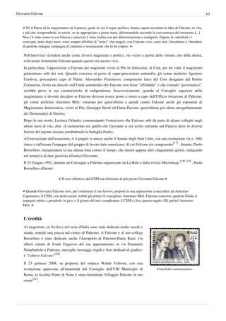 Giovanni Falcone                                                                                                                        63


   « Né il Paese né la magistratura né il potere, quale ne sia il segno politico, hanno saputo accettare le idee di Falcone, in vita,
   e più che comprenderle, in morte, se ne appropriano a piene mani, deformandole secondo la convenienza del momento.[...]
   Non c'è stato uomo la cui fiducia e amicizia è stata tradita con più determinazione e malignità. Eppure le cattedrali e i
   convegni, anno dopo anno, sono sempre affollati di "amici" che magari, con Falcone vivo, sono stati i burattinai o i burattini
   di qualche indegna campagna di calunnie e insinuazioni che lo ha colpito  »

    Nell'intervista ricorderà anche come diversi magistrati e politici, sia vicini a partiti della sinistra che della destra,
    criticarono fortemente Falcone quando questo era ancora vivo.
    In particolare, l'opposizione a Falcone dei magistrati vicini al Pds fu fortissima: al Csm, per tre volte il magistrato
    palermitano subì dei veti. Quando concorse al posto di super-procuratore antimafia, gli venne preferito Agostino
    Cordova, procuratore capo di Palmi. Alessandro Pizzorusso, componente laico del Csm designato dal Partito
    Comunista, firmò un articolo sull'Unità sostenendo che Falcone non fosse "affidabile" e che essendo "governativo",
    avrebbe perso le sue caratteristiche di indipendenza. Successivamente, quando al Consiglio superiore della
    magistratura si dovette decidere se Falcone dovesse essere posto o meno a capo dell'Ufficio istruzione di Palermo,
    gli venne preferito Antonino Meli; votarono per quest'ultimo e quindi contro Falcone anche gli esponenti di
    Magistratura democratica, vicini al Pds, Giuseppe Borré ed Elena Paciotti, quest'ultima poi eletta europarlamentare
    dei Democratici di Sinistra.
    Dopo la sua morte, Leoluca Orlando, commentando l'ostracismo che Falcone subì da parte di alcuni colleghi negli
    ultimi mesi di vita, dirà: «L'isolamento era quello che Giovanni si era scelto entrando nel Palazzo dove le diverse
    fazioni del regime stavano combattendo la battaglia finale».
    All'esecrazione dell'assassinio, il 4 giugno si unisce anche il Senato degli Stati Uniti, con una risoluzione (la n. 308)
    intesa a rafforzare l'impegno del gruppo di lavoro italo-americano, di cui Falcone era componente[17] . Intanto, Paolo
    Borsellino, intraprenderà la sua ultima lotta contro il tempo, che durerà appena altri cinquantotto giorni, indagando
    nel tentativo di dare giustizia all'amico Giovanni.
    Il 25 Giugno 1992, durante un Convegno a Palermo organizzato da La Rete e dalla rivista Micromega [18] [19] , Paolo
    Borsellino affermò:

                            « Il vero obiettivo del CSM era eliminare al più presto Giovanni Falcone »

   « Quando Giovanni Falcone solo, per continuare il suo lavoro, propose la sua aspirazione a succedere ad Antonino
   Caponnetto, il CSM, con motivazioni risibili gli preferì il consigliere Antonino Meli. Falcone concorse, qualche Giuda si
   impegnò subito a prenderlo in giro, e il giorno del mio compleanno il CSM ci fece questo regalo. Gli preferì Antonino
   Meli. »


    L'eredità
    Al magistrato, in Sicilia e nel resto d'Italia sono state dedicate molte scuole e
    strade, nonché una piazza nel centro di Palermo. A Falcone e al suo collega
    Borsellino è stato dedicato anche l'Aeroporto di Palermo-Punta Raisi. Un
    albero situato di fronte l'ingresso del suo appartamento, in via Emanuele
    Notarbartolo a Palermo, raccoglie messaggi, regali e fiori dedicati al giudice:
    è "l'albero Falcone"[20] .

    Il 23 gennaio 2008, su proposta del sindaco Walter Veltroni, con una
    risoluzione approvata all'unanimità dal Consiglio dell'VIII Municipio di                        Francobollo commemorativo
    Roma, la località Ponte di Nona è stata rinominata Villaggio Falcone in suo
    onore[21] .
 