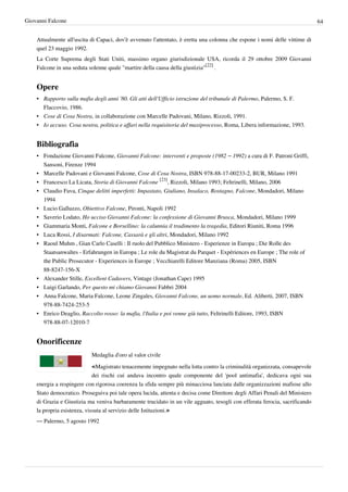 Giovanni Falcone                                                                                                             64


    Attualmente all'uscita di Capaci, dov'è avvenuto l'attentato, è eretta una colonna che espone i nomi delle vittime di
    quel 23 maggio 1992.
    La Corte Suprema degli Stati Uniti, massimo organo giurisdizionale USA, ricorda il 29 ottobre 2009 Giovanni
    Falcone in una seduta solenne quale "martire della causa della giustizia"[22] .


    Opere
    • Rapporto sulla mafia degli anni '80. Gli atti dell'Ufficio istruzione del tribunale di Palermo, Palermo, S. F.
      Flaccovio, 1986.
    • Cose di Cosa Nostra, in collaborazione con Marcelle Padovani, Milano, Rizzoli, 1991.
    • Io accuso. Cosa nostra, politica e affari nella requisitoria del maxiprocesso, Roma, Libera informazione, 1993.


    Bibliografia
    • Fondazione Giovanni Falcone, Giovanni Falcone: interventi e proposte (1982 – 1992) a cura di F. Patroni Griffi,
      Sansoni, Firenze 1994
    • Marcelle Padovani e Giovanni Falcone, Cose di Cosa Nostra, ISBN 978-88-17-00233-2, BUR, Milano 1991
    • Francesco La Licata, Storia di Giovanni Falcone [23], Rizzoli, Milano 1993; Feltrinelli, Milano, 2006
    • Claudio Fava, Cinque delitti imperfetti: Impastato, Giuliano, Insalaco, Rostagno, Falcone, Mondadori, Milano
      1994
    • Lucio Galluzzo, Obiettivo Falcone, Pironti, Napoli 1992
    • Saverio Lodato, Ho ucciso Giovanni Falcone: la confessione di Giovanni Brusca, Mondadori, Milano 1999
    • Giammaria Monti, Falcone e Borsellino: la calunnia il tradimento la tragedia, Editori Riuniti, Roma 1996
    • Luca Rossi, I disarmati: Falcone, Cassarà e gli altri, Mondadori, Milano 1992
    • Raoul Muhm , Gian Carlo Caselli : Il ruolo del Pubblico Ministero - Esperienze in Europa ; Die Rolle des
      Staatsanwaltes - Erfahrungen in Europa ; Le role du Magistrat du Parquet - Expériences en Europe ; The role of
      the Public Prosecutor - Experiences in Europe ; Vecchiarelli Editore Manziana (Roma) 2005, ISBN
      88-8247-156-X
    • Alexander Stille, Excellent Cadavers, Vintage (Jonathan Cape) 1995
    • Luigi Garlando, Per questo mi chiamo Giovanni Fabbri 2004
    • Anna Falcone, Maria Falcone, Leone Zingales, Giovanni Falcone, un uomo normale, Ed. Aliberti, 2007, ISBN
      978-88-7424-253-5
    • Enrico Deaglio, Raccolto rosso: la mafia, l'Italia e poi venne giù tutto, Feltrinelli Editore, 1993, ISBN
      978-88-07-12010-7


    Onorificenze
                           Medaglia d'oro al valor civile

                           «Magistrato tenacemente impegnato nella lotta contro la criminalità organizzata, consapevole
                             dei rischi cui andava incontro quale componente del 'pool antimafia', dedicava ogni sua
    energia a respingere con rigorosa coerenza la sfida sempre più minacciosa lanciata dalle organizzazioni mafiose allo
    Stato democratico. Proseguiva poi tale opera lucida, attenta e decisa come Direttore degli Affari Penali del Ministero
    di Grazia e Giustizia ma veniva barbaramente trucidato in un vile agguato, tesogli con efferata ferocia, sacrificando
    la propria esistenza, vissuta al servizio delle Istituzioni.»
    — Palermo, 5 agosto 1992
 