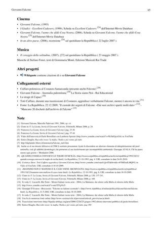 Giovanni Falcone                                                                                                                                       65


    Cinema
    • Giovanni Falcone, (1993)
    • I Giudici - Excellent Cadavers, (1999), Scheda su Excellent Cadavers [24] dell'Internet Movie Database
    • Giovanni Falcone, l'uomo che sfidò Cosa Nostra, (2006), Scheda su Giovanni Falcone, l'uomo che sfidò Cosa
      Nostra [25] dell'Internet Movie Database
    • In un altro paese, (2006), recensione [26] sul quotidiano la Repubblica ( 22 luglio 2007 ).


    Musica
    • Il coraggio della solitudine, (2007), [27] sul quotidiano la Repubblica ( 23 maggio 2007 ).
    Musiche di Stefano Fonzi, testi di Giommaria Monti. Edizioni Musicali Rai Trade


    Altri progetti
    •        Wikiquote contiene citazioni di o su Giovanni Falcone


    Collegamenti esterni
    •     Cuffaro polemizza al Costanzo-Samarcanda (presente anche Falcone) [28]
    •     Giovanni Falcone - Anomalia palermitana [29] La Storia siamo Noi - Rai Educational
    •     La strage di Capaci [30]
    •     Totò Cuffaro, durante una trasmissione di Costanzo, aggredisce verbalmente Falcone, mentre è ancora in vita [31]
    •     Fonte: La Repubblica, 22.12.2009, "Il custode dei segreti di Falcone: «Dai suoi archivi spariti molti dati»" [32] -
          "Mancano 20 dischetti dall'archivio di Falcone" [33]


    Note
    [1]  Giovanni Falcone, Marcelle Padovani 1991, 2004, op. cit.
    [2]  Citato in: F. La Licata, Storia di Giovanni Falcone, Feltrinelli, Milano 2006, p. 24.
    [3]  Francesco La Licata, Storia di Giovanni Falcone], pag. 23-36
    [4]  Francesco La Licata, Storia di Giovanni Falcone], pag. 37-44
    [5]  Video dell'intervista di Paolo Borsellino con Lamberto Sposini (http:/ / www. youtube. com/ watch?v=NL0trFpyxOA) su YouTube
    [6]  Enrico Deaglio, Raccolto rosso: la mafia, l'Italia e poi venne giù tutto
    [7]  http:/ / digilander. libero. it/ inmemoria/ falcone_meli. htm
    [8]  Anche se al suo dossier difensivo al CSM il sostituto procuratore Ayala fa discendere un ulteriore elemento di delegittimazione del pool
        antimafia, cioè gli addebiti deontologici che portarono al suo trasferimento per incompatibilità ambientale: Giuseppe AYALA: Chi ha paura
        muore ogni giorno – Mondadori 2008.
    [9] «QUANDO COSSIGA CONVOCO' LE TOGHE DI SICILIA» (http:/ / ricerca. repubblica. it/ repubblica/ archivio/ repubblica/ 1993/ 10/ 21/
        quando-cossiga-convoco-le-toghe-di-sicilia. html). La Repubblica, 21-10-1993, pag. 4. URL consultato in data 24-01-2010.
    [10] Costanzo Show: Totò Cuffaro aggredisce Giovanni Falcone (http:/ / www. youtube. com/ watch?gl=IT& hl=it& v=F5MZmJLMQ9Y) in
        Video di YouTube. URL consultato il 18-10-2009.
    [11] «MANNINO NON E' MAFIOSO E IL CASO VIENE ARCHIVIATO» (http:/ / ricerca. repubblica. it/ repubblica/ archivio/ repubblica/
        1991/ 10/ 12/ mannino-non-mafioso-il-caso-viene. html). La Repubblica, 12-10-1991, pag. 6. URL consultato in data 18-10-2009.
    [12] Citato in: F. La Licata, Storia di Giovanni Falcone, Feltrinelli, Milano 2006, p. 120, 137-141.
    [13] Citato in: F. La Licata, Storia di Giovanni Falcone, Feltrinelli, Milano 2006, p. 169.
    [14] Si veda: C. Lucarelli, Blu Notte - Misteri Italiani (sesta serie - 2004), La Mattanza: dai silenzi sulla Mafia al silenzio della Mafia
    [15] http:/ / www. youtube. com/ watch?v=mtzTlTqVkiY
    [16] Giuseppe D'Avanzo. «Boccassini: "Falcone un italiano scomodo"» (http:/ / www. repubblica. it/ online/ politica/ falcone/ falcone/ falcone.
        html). La Repubblica, 21-5-2002. URL consultato in data 18-10-2009.
    [17] Si veda: C. Lucarelli, Blu Notte - Misteri Italiani (sesta serie - 2004), La Mattanza: dai silenzi sulla Mafia al silenzio della Mafia
    [18] Una fra le numerose fonti online (http:/ / www. societacivile. it/ previsioni/ articoli_previ/ sciascia. html)
    [19] Trascrizione intervento (http:/ / liquida. noblogs. org/ post/ 2006/ 12/ 26/ 25-giugno-1992-ultimo-intervento-pubblico-di-paolo-borsellino)
    [20] Enrico Deaglio, Raccolto rosso: la mafia, l'Italia e poi venne giù tutto, pag 180
 