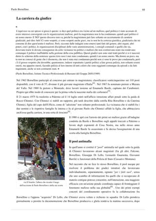 Paolo Borsellino                                                                                                                          68


    La carriera da giudice

    «
     L'equivoco su cui spesso si gioca è questo: si dice quel politico era vicino ad un mafioso, quel politico è stato accusato di
    avere interessi convergenti con le organizzazioni mafiose, però la magistratura non lo ha condannato, quindi quel politico è
    un uomo onesto. E NO! questo discorso non va, perché la magistratura può fare soltanto un accertamento di carattere
    giudiziale, può dire: beh! Ci sono sospetti, ci sono sospetti anche gravi, ma io non ho la certezza giuridica, giudiziaria che mi
    consente di dire quest'uomo è mafioso. Però, siccome dalle indagini sono emersi tanti fatti del genere, altri organi, altri
    poteri, cioè i politici, le organizzazioni disciplinari delle varie amministrazioni, i consigli comunali o quello che sia,
    dovevano trarre le dovute conseguenze da certe vicinanze tra politici e mafiosi che non costituivano reato ma rendevano
    comunque il politico inaffidabile nella gestione della cosa pubblica. Questi giudizi non sono stati tratti perché ci si è nascosti
    dietro lo schermo della sentenza: questo tizio non è mai stato condannato, quindi è un uomo onesto. Ma dimmi un poco, ma
    tu non ne conosci di gente che è disonesta, che non è stata mai condannata perché non ci sono le prove per condannarla, però
    c’è il grosso sospetto che dovrebbe, quantomeno, indurre soprattutto i partiti politici a fare grossa pulizia, non soltanto essere
    onesti, ma apparire onesti, facendo pulizia al loro interno di tutti coloro che sono raggiunti comunque da episodi o da fatti
    inquietanti, anche se non costituenti reati. »
    (Paolo Borsellino, Istituto Tecnico Professionale di Bassano del Grappa 26/01/1989)

    Nel 1963 Borsellino partecipò al concorso per entrare in magistratura; classificatosi venticinquesimo sui 110 posti
    disponibili, con il voto di 57, divenne il più giovane magistrato d'Italia[4] . Nel 1967 fu nominato pretore a Mazara
    del Vallo. Nel 1969 fu pretore a Monreale, dove lavorò insieme ad Emanuele Basile, capitano dei Carabinieri.
    Proprio qui ebbe modo di conoscere per la prima volta la nascente mafia dei corleonesi[5] .
    Il 21 marzo 1975 fu trasferito a Palermo ed il 14 luglio entrò nell'ufficio istruzione affari penali sotto la guida di
    Rocco Chinnici. Con Chinnici si stabilì un rapporto, più tardi descritto dalla sorella Rita Borsellino e da Caterina
    Chinnici, figlia del capo dell'Ufficio, come di "adozione" non soltanto professionale. La vicinanza che si stabilì fra i
    due uomini e le rispettive famiglie fu intensa e fu al giovane Paolo che Chinnici affidò la figlia, che abbracciava
    anch'essa quella carriera, in una sorta di tirocinio[6] .
                                                                Il 1980 si aprì con l'arresto dei primi sei mafiosi grazie all'indagine
                                                                condotta da Basile e Borsellino sugli appalti truccati a Palermo a
                                                                favore degli esponenti di Cosa Nostra, ma nello stesso anno
                                                                Emanuele Basile fu assassinato e fu decisa l'assegnazione di una
                                                                scorta alla famiglia Borsellino.


                                                                Il pool antimafia
                                                                In quell'anno si costituì il "pool" antimafia nel quale sotto la guida
                                                                di Chinnici lavorarono alcuni magistrati (fra gli altri, Falcone,
                                                                Borsellino, Giuseppe Di Lello, Leonardo Guarnotta, Giovanni
                                                                Barrile) e funzionari della Polizia di Stato (Cassarà e Montana).
                                                                Nel racconto che ne fece lo stesso Borsellino, il pool nacque per
                                                                risolvere il problema dei giudici istruttori che lavoravano
                                                                individualmente, separatamente, ognuno "per i fatti suoi", senza
                                                                che uno scambio di informazioni fra quelli che si occupavano di
                                                                materie contigue potesse consentire, nell'interazione, una maggiore
             via D'Amelio: l'albero che ricorda il luogo
                                                                efficacia con un'azione penale coordinata capace di fronteggiare il
        dell'uccisione di Paolo Borsellino e della sua scorta
                                                                fenomeno mafioso nella sua globalità[6] . Uno dei primi esempi
                                                                concreti del coordinamento operativo fu la collaborazione fra

    Borsellino e l'appena "acquisito" Di Lello, che Chinnici aveva voluto e richiesto in squadra: Di Lello prendeva
    giornalmente a prestito la documentazione che Borsellino produceva e gliela rendeva la mattina successiva, dopo
 