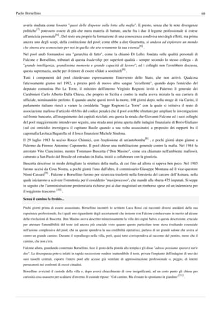 Paolo Borsellino                                                                                                                            69


    averla studiata come fossero "quasi delle dispense sulla lotta alla mafia". E presto, senza che le note divergenze
    politiche[7] potessero essere di più che mera materia di battute, anche fra i due il legame professionale si estese
    all'amicizia personale[6] . Del resto era proprio la formazione di una conoscenza condivisa uno degli effetti, ma prima
    ancora uno degli scopi, della costituzione del pool: come ebbe a dire Guarnotta, si andava ad esplorare un mondo
    che sinora era sconosciuto per noi in quella che era veramente la sua essenza[6] .
    Nel pool andò formandosi una "gerarchia di fatto", come la chiamò Di Lello: fondata sulle qualità personali di
    Falcone e Borsellino, tributari di questa leadership per superiori qualità - sempre secondo lo stesso collega - di
    "grande intelligenza, grandissima memoria e grande capacità di lavoro"; ed i colleghi non l'avrebbero discussa,
    questa supremazia, anche per il timore di essere sfidati a sostituirli[6] .
    Tutti i componenti del pool chiedevano espressamente l'intervento dello Stato, che non arrivò. Qualcosa
    faticosamente giunse nel 1982, a prezzo però di nuovo altro sangue "eccellente", quando dopo l'omicidio del
    deputato comunista Pio La Torre, il ministro dell'interno Virginio Rognoni inviò a Palermo il generale dei
    Carabinieri Carlo Alberto Dalla Chiesa, che proprio in Sicilia e contro la mafia aveva iniziato la sua carriera di
    ufficiale, nominandolo prefetto. E quando anche questi trovò la morte, 100 giorni dopo, nella strage di via Carini, il
    parlamento italiano riuscì a varare la cosiddetta "legge Rognoni-La Torre" con la quale si istituiva il reato di
    associazione mafiosa (l'articolo 416 bis del codice penale) che il pool avrebbe sfruttato per ampliare le investigazioni
    sul fronte bancario, all'inseguimento dei capitali riciclati; era questa la strada che Giovanni Falcone ed i suoi colleghi
    del pool maggiormente intendevano seguire, una strada anni prima aperta dalle indagini finanziarie di Boris Giuliano
    (sul cui omicidio investigava il capitano Basile quando a sua volta assassinato) a proposito dei rapporti fra il
    capomafia Leoluca Bagarella ed il losco finanziere Michele Sindona.
    Il 29 luglio 1983 fu ucciso Rocco Chinnici, con l'esplosione di un'autobomba[8] , e pochi giorni dopo giunse a
    Palermo da Firenze Antonino Caponnetto. Il pool chiese una mobilitazione generale contro la mafia. Nel 1984 fu
    arrestato Vito Ciancimino, mentre Tommaso Buscetta ("Don Masino", come era chiamato nell'ambiente mafioso),
    catturato a San Paolo del Brasile ed estradato in Italia, iniziò a collaborare con la giustizia.
    Buscetta descrisse in modo dettagliato la struttura della mafia, di cui fino ad allora si sapeva ben poco. Nel 1985
    furono uccisi da Cosa Nostra, a pochi giorni l'uno dall'altro, il commissario Giuseppe Montana ed il vice-questore
    Ninni Cassarà[9] . Falcone e Borsellino furono per sicurezza trasferiti nella foresteria del carcere dell'Asinara, nella
    quale iniziarono a scrivere l'istruttoria per il cosiddetto "maxiprocesso", che mandò alla sbarra 475 imputati. Si seppe
    in seguito che l'amministrazione penitenziaria richiese poi ai due magistrati un rimborso spese ed un indennizzo per
    il soggiorno trascorso [10] .

    Senza il camino fa freddo...

    Pochi giorni prima di essere assassinato, Borsellino incontrò lo scrittore Luca Rossi cui raccontò diversi aneddoti della sua
    esperienza professionale, fra i quali uno riguardante degli accertamenti che insieme con Falcone conducevano in merito ad alcune
    delle rivelazioni di Buscetta. Don Masino aveva descritto minuziosamente la villa dei cugini Salvo, e questa descrizione, cruciale
    per attestare l'attendibilità del teste (ed ancora più cruciale visto quanto questo particolare teste stava risultando essenziale
    nell'azione complessiva del pool, che su queste spendeva la sua credibilità operativa), parlava di un grande salone che aveva al
    centro un grande camino. Durante il sopralluogo nella villa, però, quasi tutto corrispondeva al racconto del pentito, meno che il
    camino, che non c'era.

    Falcone allora, guardando costernato Borsellino, fece il gesto della pistola alla tempia e gli disse "adesso possiamo spararci tutt'e
    due". La discrepanza poteva infatti in rapida successione rendere inattendibile il teste, privare l'impianto dell'indagine di uno dei
    suoi tasselli centrali, esporre l'intero pool alle accuse già ventilate di approssimazione professionale o, peggio, di intenti
    persecutorii nei confronti di onesti cittadini.

    Borsellino avvicinò il custode della villa e, dopo averci chiacchierato di cose insignificanti, ad un certo punto gli chiese per
                                                                                                                          [11]
    curiosità cosa usassero per scaldarsi d'inverno. Il custode ripose: "Col camino. Ma d'estate lo spostiamo in giardino"       .
 
