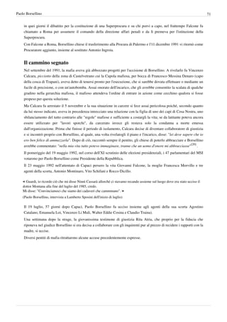 Paolo Borsellino                                                                                                                  71


    in quei giorni il dibattito per la costituzione di una Superprocura e su chi porvi a capo, nel frattempo Falcone fu
    chiamato a Roma per assumere il comando della direzione affari penali e da lì premeva per l'istituzione della
    Superprocura.
    Con Falcone a Roma, Borsellino chiese il trasferimento alla Procura di Palermo e l'11 dicembre 1991 vi ritornò come
    Procuratore aggiunto, insieme al sostituto Antonio Ingroia.


    Il cammino segnato
    Nel settembre del 1991, la mafia aveva già abbozzato progetti per l'uccisione di Borsellino. A rivelarlo fu Vincenzo
    Calcara, picciotto della zona di Castelvetrano cui la Cupola mafiosa, per bocca di Francesco Messina Denaro (capo
    della cosca di Trapani), aveva detto di tenersi pronto per l'esecuzione, che si sarebbe dovuta effettuare o mediante un
    fucile di precisione, o con un'autobomba. Assai onorato dell'incarico, che gli avrebbe consentito la scalata di qualche
    gradino nella gerarchia mafiosa, il mafioso attendeva l'ordine di entrare in azione come cecchino qualora si fosse
    propeso per questa soluzione.
    Ma Calcara fu arrestato il 5 novembre e la sua situazione in carcere si fece assai pericolosa poiché, secondo quanto
    da lui stesso indicato, aveva in precedenza intrecciato una relazione con la figlia di uno dei capi di Cosa Nostra, uno
    sbilanciamento del tutto contrario alle "regole" mafiose e sufficiente a costargli la vita; se da latitante poteva ancora
    essere utilizzato per "lavori sporchi", da carcerato invece gli restava solo la condanna a morte emessa
    dall'organizzazione. Prima che finisse il periodo di isolamento, Calcara decise di diventare collaboratore di giustizia
    e si incontrò proprio con Borsellino, al quale, una volta rivelatogli il piano e l'incarico, disse: "lei deve sapere che io
    ero ben felice di ammazzarla". Dopo di ciò, raccontò sempre il pentito, gli chiese di poterlo abbracciare e Borsellino
    avrebbe commentato: "nella mia vita tutto potevo immaginare, tranne che un uomo d'onore mi abbracciasse"[20] .
    Il pomeriggio del 19 maggio 1992, nel corso dell'XI scrutinio delle elezioni presidenziali, i 47 parlamentari del MSI
    votarono per Paolo Borsellino come Presidente della Repubblica.
    Il 23 maggio 1992 nell'attentato di Capaci persero la vita Giovanni Falcone, la moglie Francesca Morvillo e tre
    agenti della scorta, Antonio Montinaro, Vito Schifani e Rocco Dicillo.

    « Guardi, io ricordo ciò che mi disse Ninnì Cassarà allorché ci stavamo recando assieme sul luogo dove era stato ucciso il
    dottor Montana alla fine del luglio del 1985, credo.
    Mi disse: "Convinciamoci che siamo dei cadaveri che camminano". »
    (Paolo Borsellino, intervista a Lamberto Sposini dell'inizio di luglio)

    Il 19 luglio, 57 giorni dopo Capaci, Paolo Borsellino fu ucciso insieme agli agenti della sua scorta Agostino
    Catalano, Emanuela Loi, Vincenzo Li Muli, Walter Eddie Cosina e Claudio Traina).
    Una settimana dopo la strage, la giovanissima testimone di giustizia Rita Atria, che proprio per la fiducia che
    riponeva nel giudice Borsellino si era decisa a collaborare con gli inquirenti pur al prezzo di recidere i rapporti con la
    madre, si uccise.
    Diversi pentiti di mafia ritrattarono alcune accuse precedentemente espresse.
 