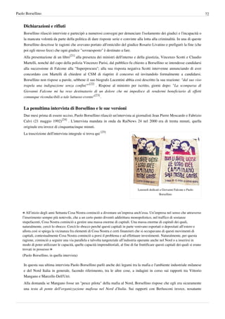 Paolo Borsellino                                                                                                                            72


    Dichiarazioni e rifiuti
    Borsellino rilasciò interviste e partecipò a numerosi convegni per denunciare l'isolamento dei giudici e l'incapacità o
    la mancata volontà da parte della politica di dare risposte serie e convinte alla lotta alla criminalità. In una di queste
    Borsellino descrisse le ragioni che avevano portato all'omicidio del giudice Rosario Livatino e prefigurò la fine (che
    poi egli stesso fece) che ogni giudice "sovraesposto" è destinato a fare.
    Alla presentazione di un libro[21] alla presenza dei ministri dell'interno e della giustizia, Vincenzo Scotti e Claudio
    Martelli, nonché del capo della polizia Vincenzo Parisi, dal pubblico fu chiesto a Borsellino se intendesse candidarsi
    alla successione di Falcone alla "Superprocura"; alla sua risposta negativa Scotti intervenne annunciando di aver
    concordato con Martelli di chiedere al CSM di riaprire il concorso ed invitandolo formalmente a candidarsi.
    Borsellino non rispose a parole, sebbene il suo biografo Lucentini abbia così descritto la sua reazione: "dal suo viso
    trapela una indignazione senza confini""[22] . Rispose al ministro per iscritto, giorni dopo: "La scomparsa di
    Giovanni Falcone mi ha reso destinatario di un dolore che mi impedisce di rendermi beneficiario di effetti
    comunque riconducibili a tale luttuoso evento"[23] .


    La penultima intervista di Borsellino e le sue versioni
    Due mesi prima di essere ucciso, Paolo Borsellino rilasciò un'intervista ai giornalisti Jean Pierre Moscardo e Fabrizio
    Calvi (21 maggio 1992)[24] . L'intervista mandata in onda da RaiNews 24 nel 2000 era di trenta minuti, quella
    originale era invece di cinquantacinque minuti.
    La trascrizione dell'intervista integrale si trova qui [25]




                                                                                         Lenzuoli dedicati a Giovanni Falcone e Paolo
                                                                                                          Borsellino




    « All’inizio degli anni Settanta Cosa Nostra cominciò a diventare un’impresa anch’essa. Un’impresa nel senso che attraverso
    l’inserimento sempre più notevole, che a un certo punto diventò addirittura monopolistico, nel traffico di sostanze
    stupefacenti, Cosa Nostra cominciò a gestire una massa enorme di capitali. Una massa enorme di capitali dei quali,
    naturalmente, cercò lo sbocco. Cercò lo sbocco perché questi capitali in parte venivano esportati o depositati all’estero e
    allora così si spiega la vicinanza fra elementi di Cosa Nostra e certi finanzieri che si occupavano di questi movimenti di
    capitali, contestualmente Cosa Nostra cominciò a porsi il problema e ad effettuare investimenti. Naturalmente, per questa
    ragione, cominciò a seguire una via parallela e talvolta tangenziale all’industria operante anche nel Nord o a inserirsi in
    modo di poter utilizzare le capacità, quelle capacità imprenditoriali, al fine di far fruttificare questi capitali dei quali si erano
    trovati in possesso »
    (Paolo Borsellino, in quella intervista)

    In questa sua ultima intervista Paolo Borsellino parlò anche dei legami tra la mafia e l'ambiente industriale milanese
    e del Nord Italia in generale, facendo riferimento, tra le altre cose, a indagini in corso sui rapporti tra Vittorio
    Mangano e Marcello Dell'Utri.
    Alla domanda se Mangano fosse un "pesce pilota" della mafia al Nord, Borsellino rispose che egli era sicuramente
    una testa di ponte dell'organizzazione mafiosa nel Nord d'Italia. Sui rapporti con Berlusconi invece, nosatante
 
