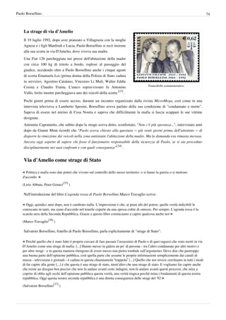 Paolo Borsellino                                                                                                                          74



    La strage di via d'Amelio
    Il 19 luglio 1992, dopo aver pranzato a Villagrazia con la moglie
    Agnese e i figli Manfredi e Lucia, Paolo Borsellino si recò insieme
    alla sua scorta in via D'Amelio, dove viveva sua madre.
    Una Fiat 126 parcheggiata nei pressi dell'abitazione della madre
    con circa 100 kg di tritolo a bordo, esplose al passaggio del
    giudice, uccidendo oltre a Paolo Borsellino anche i cinque agenti
    di scorta Emanuela Loi (prima donna della Polizia di Stato caduta
    in servizio), Agostino Catalano, Vincenzo Li Muli, Walter Eddie
                                                                                               Francobollo commemorativo
    Cosina e Claudio Traina. L'unico sopravvissuto fu Antonino
    Vullo, ferito mentre parcheggiava uno dei veicoli della scorta [33] .

    Pochi giorni prima di essere ucciso, durante un incontro organizzato dalla rivista MicroMega, così come in una
    intervista televisiva a Lamberto Sposini, Borsellino aveva parlato della sua condizione di "condannato a morte".
    Sapeva di essere nel mirino di Cosa Nostra e sapeva che difficilmente la mafia si lascia scappare le sue vittime
    designate.
    Antonino Caponnetto, che subito dopo la strage aveva detto, sconfortato, "Non c'è più speranza...", intervistato anni
    dopo da Gianni Minà ricordò che "Paolo aveva chiesto alla questura – già venti giorni prima dell'attentato – di
    disporre la rimozione dei veicoli nella zona antistante l'abitazione della madre. Ma la domanda era rimasta inevasa.
    Ancora oggi aspetto di sapere chi fosse il funzionario responsabile della sicurezza di Paolo, se si sia proceduto
    disciplinarmente nei suoi confronti e con quali conseguenze"[34] .


    Via d'Amelio come strage di Stato

    « Politica e mafia sono due poteri che vivono sul controllo dello stesso territorio: o si fanno la guerra o si mettono
    d'accordo. »
                                        [35]
    (Lirio Abbate, Peter Gomez                 )

    Nell'introduzione del libro L'agenda rossa di Paolo Borsellino Marco Travaglio scrive:

    « Oggi, quindici anni dopo, non è cambiato nulla. L’impressione è che, ai piani alti del potere, quelle verità indicibili le
    conoscano in tanti, ma siano d’accordo nel tenerle coperte da una spessa coltre di omissis. Per sempre. L’agenda rossa è la
    scatola nera della Seconda Repubblica. Grazie a questo libro cominciamo a capire qualcosa anche noi »
                      [36]
    (Marco Travaglio         )

    Salvatore Borsellino, fratello di Paolo Borsellino, parla esplicitamente di "strage di Stato":

    « Perché quello che è stato fatto è proprio cercare di fare passare l’assassinio di Paolo e di quei ragazzi che sono morti in via
    D’Amelio come una strage di mafia. [...] Hanno messo in galera un po’ di persone - tra l’altro condannate per altri motivi e
    per altre stragi - e in questa maniera ritengono di avere messo una pietra tombale sull’argomento. Devo dire che purtroppo
    una buona parte dell’opinione pubblica, cioè quella parte che assume le proprie informazioni semplicemente dai canali di
    massa - televisione e giornali - è caduta in questa chiamiamola “trappola” [...] Quello che noi invece cerchiamo in tutti i modi
    di far capire alla gente [...] è che questa è una strage di stato, nient’altro che una strage di stato. E vogliamo far capire anche
    che esiste un disegno ben preciso che non fa andare avanti certe indagini, non fa andare avanti questi processi, che mira a
    coprire di oblio agli occhi dell’opinione pubblica questa verità, una verità tragica perché mina i fondamenti di questa nostra
    repubblica. Oggi questa nostra seconda repubblica è una diretta conseguenza delle stragi del ‘92 »
                             [37]
    (Salvatore Borsellino           )
 