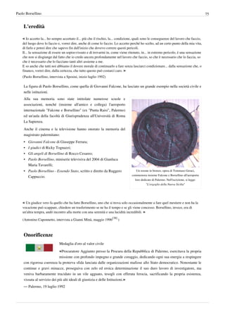 Paolo Borsellino                                                                                                                             75


    L'eredità

    « Io accetto la... ho sempre accettato il... più che il rischio, la... condizione, quali sono le conseguenze del lavoro che faccio,
    del luogo dove lo faccio e, vorrei dire, anche di come lo faccio. Lo accetto perché ho scelto, ad un certo punto della mia vita,
    di farlo e potrei dire che sapevo fin dall'inizio che dovevo correre questi pericoli.
    Il... la sensazione di essere un sopravvissuto e di trovarmi in, come viene ritenuto, in... in estremo pericolo, è una sensazione
    che non si disgiunge dal fatto che io credo ancora profondamente nel lavoro che faccio, so che è necessario che lo faccia, so
    che è necessario che lo facciano tanti altri assieme a me.
    E so anche che tutti noi abbiamo il dovere morale di continuarlo a fare senza lasciarci condizionare... dalla sensazione che, o
    financo, vorrei dire, dalla certezza, che tutto questo può costarci caro. »
    (Paolo Borsellino, intervista a Sposini, inizio luglio 1992)

    La figura di Paolo Borsellino, come quella di Giovanni Falcone, ha lasciato un grande esempio nella società civile e
    nelle istituzioni.
    Alla sua memoria sono state intitolate numerose scuole e
    associazioni, nonché (insieme all'amico e collega) l'aeroporto
    internazionale "Falcone e Borsellino" (ex "Punta Raisi", Palermo)
    ed un'aula della facoltà di Giurisprudenza all'Università di Roma
    La Sapienza.
    Anche il cinema e la televisione hanno onorato la memoria del
    magistrato palermitano:
    • Giovanni Falcone di Giuseppe Ferrara;
    • I giudici di Ricky Tognazzi;
    • Gli angeli di Borsellino di Rocco Cesareo;
    • Paolo Borsellino, miniserie televisiva del 2004 di Gianluca
      Maria Tavarelli;
    • Paolo Borsellino - Essendo Stato, scritto e diretto da Ruggero                   Un rosone in bronzo, opera di Tommaso Geraci,
                                                                                    commemora insieme Falcone e Borsellino all'aeroporto
      Cappuccio.
                                                                                      loro dedicato di Palermo. Nell'iscrizione, si legge:
                                                                                               "L'orgoglio della Nuova Sicilia"




    « Un giudice vero fa quello che ha fatto Borsellino, uno che si trova solo occasionalmente a fare quel mestiere e non ha la
    vocazione può scappare, chiedere un trasferimento se ne ha il tempo e se gli viene concesso. Borsellino, invece, era di
    un'altra tempra, andò incontro alla morte con una serenità e una lucidità incredibili. »
                                                                     [38]
    (Antonino Caponnetto, intervista a Gianni Minà, maggio 1996             )



    Onorificenze
                              Medaglia d'oro al valor civile

                              «Procuratore Aggiunto presso la Procura della Repubblica di Palermo, esercitava la propria
                             missione con profondo impegno e grande coraggio, dedicando ogni sua energia a respingere
    con rigorosa coerenza la proterva sfida lanciata dalle organizzazioni mafiose allo Stato democratico. Nonostante le
    continue e gravi minacce, proseguiva con zelo ed eroica determinazione il suo duro lavoro di investigatore, ma
    veniva barbaramente trucidato in un vile agguato, tesogli con efferata ferocia, sacrificando la propria esistenza,
    vissuta al servizio dei più alti ideali di giustizia e delle Istituzioni.»
    — Palermo, 19 luglio 1992
 