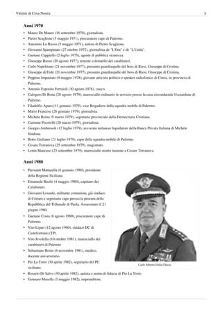 Vittime di Cosa Nostra                                                                                                    5


    Anni 1970
    •   Mauro De Mauro (16 settembre 1970), giornalista.
    •   Pietro Scaglione (5 maggio 1971), procuratore capo di Palermo.
    •   Antonino Lo Russo (5 maggio 1971), autista di Pietro Scaglione.
    •   Giovanni Spampinato (27 ottobre 1972), giornalista de "L'Ora" e de "L'Unità".
    •   Gaetano Cappiello (2 luglio 1975), agente di pubblica sicurezza.
    •   Giuseppe Russo (20 agosto 1977), tenente colonnello dei carabinieri.
    •   Carlo Napolitano (21 novembre 1977), presunto guardiaspalle del boss di Riesi, Giuseppe di Cristina.
    •   Giuseppe di Fede (21 novembre 1977), presunto guardiaspalle del boss di Riesi, Giuseppe di Cristina.
    •   Peppino Impastato (9 maggio 1978), giovane attivista politico e speaker radiofonico di Cinisi, in provincia di
        Palermo.
    •   Antonio Esposito Ferraioli (30 agosto 1978), cuoco.
    •   Calogero Di Bona (28 agosto 1979), maresciallo ordinario in servizio presso la casa circondariale Ucciardone di
        Palermo.
    •   Filadelfio Aparo (11 gennaio 1979), vice Brigadiere della squadra mobile di Palermo.
    •   Mario Francese (26 gennaio 1979), giornalista.
    •   Michele Reina (9 marzo 1979), segretario provinciale della Democrazia Cristiana.
    • Carmine Pecorelli (20 marzo 1979), giornalista.
    • Giorgio Ambrosoli (12 luglio 1979), avvocato milanese liquidatore della Banca Privata Italiana di Michele
      Sindona.
    • Boris Giuliano (21 luglio 1979), capo della squadra mobile di Palermo.
    • Cesare Terranova (25 settembre 1979), magistrato.
    • Lenin Mancuso (25 settembre 1979), maresciallo morto insieme a Cesare Terranova.


    Anni 1980
    • Piersanti Mattarella (6 gennaio 1980), presidente
      della Regione Siciliana.
    • Emanuele Basile (4 maggio 1980), capitano dei
      Carabinieri.
    • Giovanni Losardo, militante comunista, già sindaco
      di Cetraro e segretario capo presso la procura della
      Repubblica del Tribunale di Paola. Assassinato il 21
      giugno 1980.
    • Gaetano Costa (6 agosto 1980), procuratore capo di
      Palermo.
    • Vito Lipari (12 agosto 1980), sindaco DC di
      Castelvetrano (TP).
    • Vito Jevolella (10 ottobre 1981), maresciallo dei
      carabinieri di Palermo
    • Sebastiano Bosio (6 novembre 1981), medico,
      docente universitario.
    • Pio La Torre (30 aprile 1982), segretario del PC
                                                                                 Carlo Alberto Dalla Chiesa.
      siciliano.
    • Rosario Di Salvo (30 aprile 1982), autista e uomo di fiducia di Pio La Torre.
    • Gennaro Musella (3 maggio 1982), imprenditore.
 