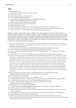 Paolo Borsellino                                                                                                                                               77


    Note
    [1] Numero di matricola 2301
    [2] "Paolo Borsellino" - Umberto Lucentini - 2003 - Edizioni San Paolo
    [3] Il valore di una vita, pag. 35
    [4] http:/ / www. lastoriasiamonoi. rai. it/ puntata. aspx?id=154
    [5] www.ansa.it/legalita/static/bio/borsellino.shtml
    [6] La Storia siamo noi - Paolo Borsellino (http:/ / www. rai. tv/ dl/ RaiTV/ programmi/ media/
        ContentItem-53f16858-7d26-4906-994a-2bab5f272362. html?p=0)
    [7] Borsellino era di destra, Di Lello si definisce "social-comunista".
    [8] La prima autobomba usata dalla mafia, secondo Rita Borsellino
    [9] Insieme all'agente Roberto Antiochia
    [10] Figure di una battaglia: documenti e riflessioni sulla mafia dopo l'assassinio di G. Falcone e P. Borsellino, pag. 121
    [11] Riassunto dal relato di Enrico Deaglio, Raccolto rosso: la mafia, l'Italia e poi venne giù tutto, Feltrinelli, 1993 - ISBN 8807120100
    [12] "Notiziario straordinario" n. 17 del 10 settembre 1986 del Consiglio superiore della magistratura:


    « Rilevato, per altro, che per quanto concerne i candidati che in ordine di graduatoria precedono il dottor Borsellino, si
    impongono oggettive valutazioni che conducono a ritenere, sempre in considerazione della specificità del posto da ricoprire
    e alla conseguente esigenza che il prescelto possegga una specifica e particolarissima competenza professionale nel settore
    della delinquenza organizzata in generale e di quella di stampo mafioso in particolare, che gli stessi non siano, seppure in
    misura diversa, in possesso di tali requisiti con la conseguenza che, nonostante la diversa anzianità di carriera, se ne impone
    il "superamento" da parte del più giovane aspirante. »
    [13] Giacomo Conte (procuratore a Gela), Lo sdegno e la speranza: la lezione di Giovanni Falcone e Paolo Borsellino, in (a cura di) Franco
        Occhiogrosso, Ragazzi della mafia: storie di criminalità e contesti minorili, voci dal carcere, le reazioni e i sentimenti, i ruoli e le proposte,
        FrancoAngeli, 1993 - ISBN 8820479729
    [14] Il testo dell'articolo di Sciascia online (http:/ / www. italialibri. net/ dossier/ mafia/ professionistiantimafia. html) (2 pagine)
    [15] Una fra le numerose fonti online (http:/ / www. societacivile. it/ previsioni/ articoli_previ/ sciascia. html)
    [16] Trascrizione intervento (http:/ / liquida. noblogs. org/ post/ 2006/ 12/ 26/ 25-giugno-1992-ultimo-intervento-pubblico-di-paolo-borsellino)
    [17] Il 16 dicembre.
    [18] Sentenza della Corte di Assise (pres. Alfonso Giordano) poi sostanzialmente confermata 5 anni dopo dalla Corte di Cassazione.
    [19] Disse lo stesso Borsellino durante la serata alla Biblioteca Comunale di Palermo il 25 giugno 1992: "per aver denunciato questa verità io
        rischiai conseguenze professionali gravissime, e forse questo lo avevo pure messo nel conto, ma quel che è peggio il Consiglio superiore
        immediatamente scoprì quale era il suo vero obiettivo: proprio approfittando del problema che io avevo sollevato, doveva essere eliminato al
        più presto Giovanni Falcone. E forse questo io lo avevo pure messo nel conto perché ero convinto che lo avrebbero eliminato comunque;
        almeno, dissi, se deve essere eliminato, l'opinione pubblica lo deve sapere, lo deve conoscere, il pool antimafia deve morire davanti a tutti,
        non deve morire in silenzio. L'opinione pubblica fece il miracolo, perché ricordo quella caldissima estate dell'agosto 1988, l'opinione
        pubblica si mobilitò e costrinse il Consiglio superiore della magistratura a rimangiarsi in parte la sua precedente decisione dei primi di
        agosto, tant'è che il 15 settembre, se pur zoppicante, il pool antimafia fu rimesso in piedi. ". Nello stesso intervento commentò la mancata
        nomina di Falcone: "Si aprì la corsa alla successione all'ufficio istruzione al tribunale di Palermo. Falcone concorse, qualche Giuda si
        impegnò subito a prenderlo in giro, e il giorno del mio compleanno il Consiglio superiore della magistratura ci fece questo regalo: preferì
        Antonino Meli."
    [20] Relato testuale del pentito in La Storia siamo noi - Paolo Borsellino (http:/ / www. rai. tv/ dl/ RaiTV/ programmi/ media/
        ContentItem-53f16858-7d26-4906-994a-2bab5f272362. html?p=0) (fonte per l'intero paragrafo)
    [21] "Gli uomini del disonore", di Pino Arlacchi
    [22] Umberto Lucentini, Paolo Borsellino. Il valore di una vita, Mondadori, 1994
    [23] Fonte (http:/ / archiviostorico. corriere. it/ 1994/ gennaio/ 16/ Paolo_rifiuto_posto_Falcone_co_0_940116669. shtml) per questo paragrafo
    [24] Trascrizione dell'intervista (http:/ / www. rainews24. rai. it/ ran24/ speciali/ borsellino_new/ espre. htm)
    [25] http:/ / www. 19luglio1992. org/ index. php?option=com_content& view=article& catid=26:in-evidenza&
        id=2300:paolo-borsellino-lintervista-nascosta#trascrizione
    [26] RadioDue (http:/ / www. youtube. com/ watch?v=PD4ixdKJzOE)
    [27] . la Repubblica (http:/ / www. repubblica. it/ 2008/ 04/ sezioni/ politica/ verso-elezioni-18/ berlusconi-toghe/ berlusconi-toghe. html)
    [28] http:/ / www. paologuzzanti. it/ wp-content/ 2008/ 03/ sentenza. pdf
    [29] trascrizione dell'intervista (http:/ / www. rainews24. rai. it/ ran24/ speciali/ borsellino_new/ espre. htm) pubblicata su L'Espresso dell'8 aprile
        1994, dal sito di Rainews 24
    [30] sentenza (http:/ / www. narcomafie. it/ sentenza_dellutri. pdf) dell’11 dicembre 2004, relativa al procedimento contro Marcello Dell'Utri
    [31] Rapporto 0500/CAS del 13 aprile 1981 della Criminalpol di Milano.
    [32] Trascrizione di un'intercettazione telefonica tra Vittorio Mangano e Marcello Dell'Utri, sentenza (http:/ / www. narcomafie. it/
        sentenza_dellutri. pdf) dell’11 dicembre 2004, relativa al procedimento contro Marcello Dell'Utri, pag 483 e seguenti, proveniente dal rapporto
        0500/CAS dell’aprile 1981 della Criminalpol di Milano
 