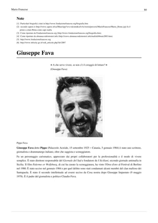 Mario Francese                                                                                                                                    80


    Note
    [1] Particolari biografici citati in http:/ / www. fondazionefrancese. org/ biografia. htm
    [2] secondo sapere.it (http:/ / www. sapere. it/ tca/ MainApp?srvc=dcmnt& url=/ tc/ storia/ percorsi/ MarioFrancese/ Mario_Home. jsp) fu il
        primo a citare Riina come capo mafia
    [3] Come riportato da Fondazionefrancese.org (http:/ / www. fondazionefrancese. org/ biografia. htm)
    [4] Come riportato da almanaccodeimisteri.info (http:/ / www. almanaccodeimisteri. info/ mafiafebbraio2003. htm)
    [5] http:/ / www. fondazionefrancese. org
    [6] http:/ / www. infocity. go. it/ vedi_articolo. php?id=2087




    Giuseppe Fava
                                             « A che serve vivere, se non c'è il coraggio di lottare? »
                                             (Giuseppe Fava)




    Pippo Fava

    Giuseppe Fava detto Pippo (Palazzolo Acreide, 15 settembre 1925 – Catania, 5 gennaio 1984) è stato uno scrittore,
    giornalista e drammaturgo italiano, oltre che saggista e sceneggiatore.
    Fu un personaggio carismatico, apprezzato dai propri collaboratori per la professionalità e il modo di vivere
    semplice. È stato direttore responsabile del Giornale del Sud e fondatore de I Siciliani, secondo giornale antimafia in
    Sicilia. Il film Palermo or Wolfsburg, di cui ha curato la sceneggiatura, ha vinto l'Orso d'oro al Festival di Berlino
    nel 1980. È stato ucciso nel gennaio 1984 e per quel delitto sono stati condannati alcuni membri del clan mafioso dei
    Santapaola. È stato il secondo intellettuale ad essere ucciso da Cosa nostra dopo Giuseppe Impastato (9 maggio
    1978). È il padre del giornalista e politico Claudio Fava.
 
