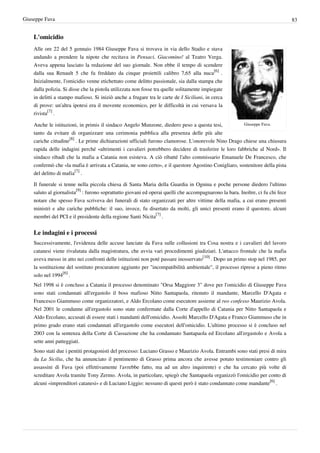 Giuseppe Fava                                                                                                                    83


    L'omicidio
    Alle ore 22 del 5 gennaio 1984 Giuseppe Fava si trovava in via dello Stadio e stava
    andando a prendere la nipote che recitava in Pensaci, Giacomino! al Teatro Verga.
    Aveva appena lasciato la redazione del suo giornale. Non ebbe il tempo di scendere
    dalla sua Renault 5 che fu freddato da cinque proiettili calibro 7,65 alla nuca[6] .
    Inizialmente, l'omicidio venne etichettato come delitto passionale, sia dalla stampa che
    dalla polizia. Si disse che la pistola utilizzata non fosse tra quelle solitamente impiegate
    in delitti a stampo mafioso. Si iniziò anche a frugare tra le carte de I Siciliani, in cerca
    di prove: un'altra ipotesi era il movente economico, per le difficoltà in cui versava la
    rivista[7] .

    Anche le istituzioni, in primis il sindaco Angelo Munzone, diedero peso a questa tesi,            Giuseppe Fava.

    tanto da evitare di organizzare una cerimonia pubblica alla presenza delle più alte
    cariche cittadine[8] . Le prime dichiarazioni ufficiali furono clamorose. L'onorevole Nino Drago chiese una chiusura
    rapida delle indagini perché «altrimenti i cavalieri potrebbero decidere di trasferire le loro fabbriche al Nord». Il
    sindaco ribadì che la mafia a Catania non esisteva. A ciò ribatté l'alto commissario Emanuele De Francesco, che
    confermò che «la mafia è arrivata a Catania, ne sono certo», e il questore Agostino Conigliaro, sostenitore della pista
    del delitto di mafia[7] .

    Il funerale si tenne nella piccola chiesa di Santa Maria della Guardia in Ognina e poche persone diedero l'ultimo
    saluto al giornalista[9] : furono soprattutto giovani ed operai quelli che accompagnarono la bara. Inoltre, ci fu chi fece
    notare che spesso Fava scriveva dei funerali di stato organizzati per altre vittime della mafia, a cui erano presenti
    ministri e alte cariche pubbliche: il suo, invece, fu disertato da molti, gli unici presenti erano il questore, alcuni
    membri del PCI e il presidente della regione Santi Nicita[7] .


    Le indagini e i processi
    Successivamente, l'evidenza delle accuse lanciate da Fava sulle collusioni tra Cosa nostra e i cavalieri del lavoro
    catanesi viene rivalutata dalla magistratura, che avvia vari procedimenti giudiziari. L'attacco frontale che la mafia
    aveva messo in atto nei confronti delle istituzioni non poté passare inosservato[10] . Dopo un primo stop nel 1985, per
    la sostituzione del sostituto procuratore aggiunto per "incompatibilità ambientale", il processo riprese a pieno ritmo
    solo nel 1994[6] .
    Nel 1998 si è concluso a Catania il processo denominato "Orsa Maggiore 3" dove per l'omicidio di Giuseppe Fava
    sono stati condannati all'ergastolo il boss mafioso Nitto Santapaola, ritenuto il mandante, Marcello D'Agata e
    Francesco Giammuso come organizzatori, e Aldo Ercolano come esecutore assieme al reo confesso Maurizio Avola.
    Nel 2001 le condanne all'ergastolo sono state confermate dalla Corte d'appello di Catania per Nitto Santapaola e
    Aldo Ercolano, accusati di essere stati i mandanti dell'omicidio. Assolti Marcello D'Agata e Franco Giammuso che in
    primo grado erano stati condannati all'ergastolo come esecutori dell'omicidio. L'ultimo processo si è concluso nel
    2003 con la sentenza della Corte di Cassazione che ha condannato Santapaola ed Ercolano all'ergastolo e Avola a
    sette anni patteggiati.
    Sono stati due i pentiti protagonisti del processo: Luciano Grasso e Maurizio Avola. Entrambi sono stati presi di mira
    da La Sicilia, che ha annunciato il pentimento di Grasso prima ancora che avesse potuto testimoniare contro gli
    assassini di Fava (poi effettivamente l'avrebbe fatto, ma ad un altro inquirente) e che ha cercato più volte di
    screditare Avola tramite Tony Zermo. Avola, in particolare, spiegò che Santapaola organizzò l'omicidio per conto di
    alcuni «imprenditori catanesi» e di Luciano Liggio: nessuno di questi però è stato condannato come mandante[6] .
 