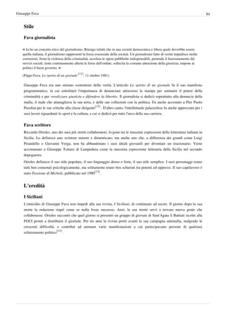 Giuseppe Fava                                                                                                                       84


    Stile

    Fava giornalista

   « Io ho un concetto etico del giornalismo. Ritengo infatti che in una società democratica e libera quale dovrebbe essere
   quella italiana, il giornalismo rappresenti la forza essenziale della società. Un giornalismo fatto di verità impedisce molte
   corruzioni, frena la violenza della criminalità, accelera le opere pubbliche indispensabili, pretende il funzionamento dei
   servizi sociali, tiene continuamente allerta le forze dell'ordine, sollecita la costante attenzione della giustizia, impone ai
   politici il buon governo. »
                                            [11]
   (Pippo Fava. Lo spirito di un giornale       . 11 ottobre 1981)

    Giuseppe Fava era uno strenuo sostenitore della verità. L'articolo Lo spirito di un giornale fu il suo manifesto
    programmatico, in cui sottolineò l'importanza di denunciare attraverso la stampa per sminuire il potere della
    criminalità e per «realizzare giustizia e difendere la libertà». Il giornalista si dedicò soprattutto alla denuncia della
    mafia, il male che attanagliava la sua terra, e delle sue collusioni con la politica. Fu anche accostato a Pier Paolo
    Pasolini per le sue critiche alla classe dirigente[12] . D'altro canto, l'intellettuale palazzolese fu anche apprezzato per i
    suoi lavori riguardanti lo sport e la cultura, a cui si dedicò per tutto l'arco della sua carriera.


    Fava scrittore
    Riccardo Orioles, uno dei suoi più stretti collaboratori, lo pone tra le massime espressioni della letteratura italiana in
    Sicilia. Lo definisce uno scrittore minore e dimenticato, ma anche uno che, a differenza dei grandi come Luigi
    Pirandello o Giovanni Verga, non ha abbandonato i suoi ideali giovanili per diventare un reazionario. Viene
    accomunato a Giuseppe Tomasi di Lampedusa come la massima espressione letteraria della Sicilia nel secondo
    dopoguerra.
    Orioles definisce il suo stile popolare, il suo linguaggio denso e forte, il suo stile semplice. I suoi personaggi erano
    tutti ben connotati psicologicamente, ma solitamente erano ben schierati tra potenti ed oppressi. Il suo capolavoro è
    stato Passione di Michele, pubblicato nel 1980[13] .


    L'eredità

    I Siciliani
    L'omicidio di Giuseppe Fava non impedì alla sua rivista, I Siciliani, di continuare ad uscire. Il giorno dopo la sua
    morte la redazione riaprì come se nulla fosse successo. Anzi, la sua morte servì a trovare nuova gente che
    collaborasse. Orioles raccontò che quel giorno si presentò un gruppo di giovani di Sant'Agata li Battiati iscritti alla
    FGCI pronti a distribuire il giornale. Per tre anni la rivista portò avanti la sua campagna antimafia, malgrado le
    crescenti difficoltà, e contribuì ad animare varie manifestazioni a cui partecipavano persone di qualsiasi
    schieramento politico[13] .
 