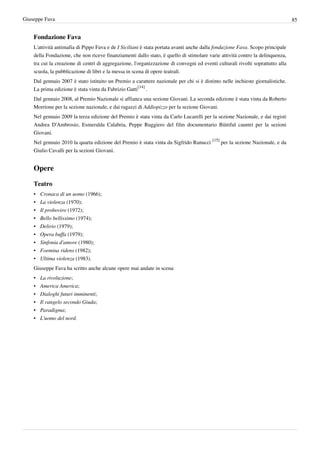 Giuseppe Fava                                                                                                                   85


    Fondazione Fava
    L'attività antimafia di Pippo Fava e de I Siciliani è stata portata avanti anche dalla fondazione Fava. Scopo principale
    della Fondazione, che non riceve finanziamenti dallo stato, è quello di stimolare varie attività contro la delinquenza,
    tra cui la creazione di centri di aggregazione, l'organizzazione di convegni ed eventi culturali rivolti soprattutto alla
    scuola, la pubblicazione di libri e la messa in scena di opere teatrali.
    Dal gennaio 2007 è stato istituito un Premio a carattere nazionale per chi si è distinto nelle inchieste giornalistiche.
    La prima edizione è stata vinta da Fabrizio Gatti[14] .
    Dal gennaio 2008, al Premio Nazionale si affianca una sezione Giovani. La seconda edizione è stata vinta da Roberto
    Morrione per la sezione nazionale, e dai ragazzi di Addiopizzo per la sezione Giovani.
    Nel gennaio 2009 la terza edizione del Premio è stata vinta da Carlo Lucarelli per la sezione Nazionale, e dai registi
    Andrea D'Ambrosio, Esmeralda Calabria, Peppe Ruggiero del film documentario Biùtiful cauntri per la sezioni
    Giovani.
    Nel gennaio 2010 la quarta edizione del Premio è stata vinta da Sigfrido Ranucci [15] per la sezione Nazionale, e da
    Giulio Cavalli per la sezioni Giovani.


    Opere

    Teatro
    •   Cronaca di un uomo (1966);
    •   La violenza (1970);
    •   Il proboviro (1972);
    •   Bello bellissimo (1974);
    •   Delirio (1979);
    •   Opera buffa (1979);
    •   Sinfonia d'amore (1980);
    •   Foemina ridens (1982);
    •   Ultima violenza (1983).
    Giuseppe Fava ha scritto anche alcune opere mai andate in scena:
    •   La rivoluzione;
    •   America America;
    •   Dialoghi futuri imminenti;
    •   Il vangelo secondo Giuda;
    •   Paradigma;
    •   L'uomo del nord.
 