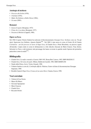 Giuseppe Fava                                                                                                              86


    Antologie di inchieste
    •   Processo alla Sicilia (1970);
    •   I Siciliani (1978);
    •   Mafia. Da Giuliano a Dalla Chiesa (1984);
    •   Un anno (2003).


    Romanzi
    • Gente di rispetto (Bompiani, 1975)
    • Prima che vi uccidano (Bompiani, 1977)
    • Passione di Michele (Cappelli, 1980).


    Opere su Fava
    Nel 1984 il regista Vittorio Sindoni ha realizzato il film-documentario Giuseppe Fava: Siciliano come me. Tra gli
    attori, figuravano Leo Gullotta e Ignazio Buttitta[16] . Nel 2005 è stata messa in scena al Centro Zō di Catania
    L'istruttoria - atti del processo in morte di Pippo Fava, di Claudio Fava e Ninni Bruschetta, sui processi seguiti
    all'omicidio. L'opera mette in scena le dichiarazioni (a volte ridicole) rilasciate da Mario Ciancio, Tony Zermo,
    Salvatore Lo Turco e altri testimoni, tutti personaggi che hanno avversato in qualche modo l'operato del giornalista
    palazzolese contro la mafia[17] .


    Bibliografia
    • Claudio Fava. La mafia comanda a Catania 1960-1991. Roma-Bari, Laterza, 1992. ISBN 8842038113
    • Claudio Fava. Nel nome del padre. Milano, Baldini & Castoldi, 1996. ISBN 8880891294
    • Nando dalla Chiesa. Storie. Torino, Einaudi, 1990.
    • Umberto Santino (a cura di). L’antimafia difficile. Palermo, Centro siciliano di documentazione Giuseppe
      Impastato, 1989.
    • Rosalba Cannavò Pippo Fava. Cronaca di un uomo libero. Catania, Cuecm, 1990.


    Voci correlate
    •   Vittime di Cosa Nostra
    •   Mauro De Mauro
    •   Giovanni Spampinato
    •   Mario Francese
    •   Claudio Fava
    •   Riccardo Orioles
 