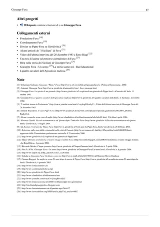Giuseppe Fava                                                                                                                                                       87


    Altri progetti
    •       Wikiquote contiene citazioni di o su Giuseppe Fava


    Collegamenti esterni
    •   Fondazione Fava [18]
    •   Coordinamento Fava [19]
    •   Dossier su Pippo Fava su Girodivite.it [20]
    •   Alcuni articoli de "I Siciliani" di Fava [21]
    •   Video dell'ultima intervista del 28 dicembre 1983 a Enzo Biagi [22]
    •   Una tesi di laurea sul percorso giornalistico di Fava [23]
    •   Blog sulla storia dei Siciliani di Giuseppe Fava [24]
    •   Giuseppe Fava - Un uomo [25] La storia siamo noi - Rai Educational
    •   I quattro cavalieri dell'Apocalisse mafiosa [26]


    Note
    [1] Sebastiano Gulisano. Giuseppe "Pippo" Fava (http:/ / www. reti-invisibili. net/ giuseppefava/ ). «Polizia e Democrazia», 2002
    [2] Antenati: Giuseppe Fava (http:/ / www. girodivite. it/ antenati/ xx3sec/ _fava_giuseppe. htm)
    [3] Giuseppe Fava. Lo spirito di un giornale (http:/ / www. girodivite. it/ Lo-spirito-di-un-giornale-di-Pippo. html). «Giornale del Sud», 11
        ottobre 1981.
    [4] Giuseppe Fava. I quattro cavalieri dell'apocalisse mafiosa (http:/ / www. girodivite. it/ I-quattro-cavalieri-dell. html). «I Siciliani», novembre
        1982.
    [5] "I mafiosi stanno in Parlamento" (http:/ / www. youtube. com/ watch?v=jAogBSvaSyU) , Video dell'ultima intervista di Giuseppe Fava del
        28 dicembre 1983.
    [6] Daniele Biacchessi. Il caso Pippo Fava (http:/ / www2. radio24. ilsole24ore. com/ speciali1/ speciale_gialloenero20032004_29. htm).
        Radio24.it.
    [7] Alcune cronache su un caso di mafia (http:/ / www. claudiofava. it/ siciliani/ memoria/ info/ info01. htm). I Siciliani, aprile 1984.
    [8] Silvestro Livolsi. Piccola testimonianza sul ’giorno dopo’ l’omicidio Fava (http:/ / www. girodivite. it/ Piccola-testimonianza-sul-giorno.
        html). Girodivite.it, 14 luglio 2004.
    [9] Ida Sconzo. Vent'anni fa: Pippo Fava (http:/ / www. girodivite. it/ Vent-anni-fa-Pippo-Fava. html). Girodivite.it, 28 febbraio 2004.
    [10] Relazione sullo stato della criminalità nella città di Catania (http:/ / www. camera. it/ _dati/ leg13/ lavori/ doc/ xxiii/ 048/ d030. htm),
        approvato dalla Commissione parlamentare antimafia il 29 novembre 2000.
    [11] http:/ / www. girodivite. it/ Lo-spirito-di-un-giornale-di-Pippo. html
    [12] Marco Olivieri. L'istruttoria: il teatro rilegge il delitto Fava (http:/ / invisibil. blogspot. com/ 2006/ 01/ listruttoria-il-teatro-rilegge-il. html).
        «La Repubblica», 4 gennaio 2006.
    [13] Riccardo Orioles. Cinque gennaio (http:/ / www. girodivite. it/ Cinque-Gennaio. html). Girodivite.it, 5 aprile 2006.
    [14] Pina La Villa. Giuseppe Fava: Un anno (http:/ / www. girodivite. it/ Giuseppe-Fava-Un-anno. html). Girodivite.it, 6 gennaio 2004.
    [15] http:/ / www. report. rai. it/ RE_autori/ 0,11513,21,00. html
    [16] Scheda su Giuseppe Fava: Siciliano come me (http:/ / www. imdb. it/ title/ tt0178504/ ) dell'Internet Movie Database
    [17] Carmen Ruggeri. La mafia in scena 21 anni dopo la morte di Pippo Fava (http:/ / www. girodivite. it/ La-mafia-in-scena-21-anni-dopo-la.
        html). Girodivite.it, 6 gennaio 2005.
    [18] http:/ / www. fondazionefava. it/
    [19] http:/ / www. coordinamentofava. org/
    [20] http:/ / www. girodivite. it/ -Pippo-Fava-. html
    [21] http:/ / www. claudiofava. it/ old/ memoria. htm
    [22] http:/ / www. youtube. com/ watch?v=jAogBSvaSyU
    [23] http:/ / www. francescocosta. net/ 2006/ 11/ 20/ giuseppe-fava-giornalista/
    [24] http:/ / isicilianidigiuseppefava. blogspot. com
    [25] http:/ / www. lastoriasiamonoi. rai. it/ puntata. aspx?id=617
    [26] http:/ / www. lavocedifiore. org/ SPIP/ article. php3?id_article=4002
 