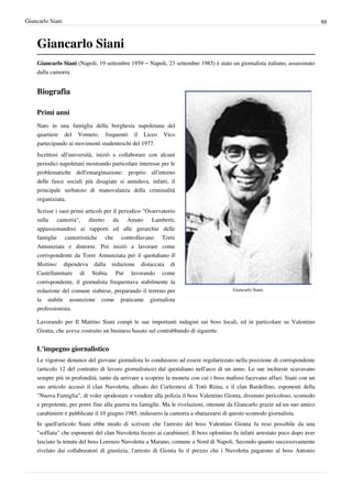 Giancarlo Siani                                                                                                                88



    Giancarlo Siani
    Giancarlo Siani (Napoli, 19 settembre 1959 – Napoli, 23 settembre 1985) è stato un giornalista italiano, assassinato
    dalla camorra.


    Biografia

    Primi anni
    Nato in una famiglia della borghesia napoletana del
    quartiere del Vomero, frequentò il Liceo Vico
    partecipando ai movimenti studenteschi del 1977.
    Iscrittosi all'università, iniziò a collaborare con alcuni
    periodici napoletani mostrando particolare interesse per le
    problematiche dell'emarginazione: proprio all'interno
    delle fasce sociali più disagiate si annidava, infatti, il
    principale serbatoio di manovalanza della criminalità
    organizzata.

    Scrisse i suoi primi articoli per il periodico "Osservatorio
    sulla camorra", diretto da Amato Lamberti,
    appassionandosi ai rapporti ed alle gerarchie delle
    famiglie camorristiche che controllavano Torre
    Annunziata e dintorni. Poi iniziò a lavorare come
    corrispondente da Torre Annunziata per il quotidiano Il
    Mattino: dipendeva dalla redazione distaccata di
    Castellammare di Stabia. Pur lavorando come
    corrispondente, il giornalista frequentava stabilmente la
    redazione del comune stabiese, preparando il terreno per                            Giancarlo Siani.

    la stabile assunzione come praticante giornalista
    professionista.

    Lavorando per Il Mattino Siani compì le sue importanti indagini sui boss locali, ed in particolare su Valentino
    Gionta, che aveva costruito un business basato sul contrabbando di sigarette.


    L'impegno giornalistico
    Le vigorose denunce del giovane giornalista lo condussero ad essere regolarizzato nella posizione di corrispondente
    (articolo 12 del contratto di lavoro giornalistico) dal quotidiano nell'arco di un anno. Le sue inchieste scavavano
    sempre più in profondità, tanto da arrivare a scoprire la moneta con cui i boss mafiosi facevano affari. Siani con un
    suo articolo accusò il clan Nuvoletta, alleato dei Corleonesi di Totò Riina, e il clan Bardellino, esponenti della
    "Nuova Famiglia", di voler spodestare e vendere alla polizia il boss Valentino Gionta, divenuto pericoloso, scomodo
    e prepotente, per porre fine alla guerra tra famiglie. Ma le rivelazioni, ottenute da Giancarlo grazie ad un suo amico
    carabiniere e pubblicate il 10 giugno 1985, indussero la camorra a sbarazzarsi di questo scomodo giornalista.
    In quell'articolo Siani ebbe modo di scrivere che l'arresto del boss Valentino Gionta fu reso possibile da una
    "soffiata" che esponenti del clan Nuvoletta fecero ai carabinieri. Il boss oplontino fu infatti arrestato poco dopo aver
    lasciato la tenuta del boss Lorenzo Nuvoletta a Marano, comune a Nord di Napoli. Secondo quanto successivamente
    rivelato dai collaboratori di giustizia, l'arresto di Gionta fu il prezzo che i Nuvoletta pagarono al boss Antonio
 