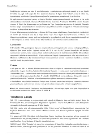 Giancarlo Siani                                                                                                                    89


    Bardellino per ottenerne un patto di non belligeranza. La pubblicazione dell'articolo suscitò le ire dei fratelli
    Nuvoletta che, agli occhi degli altri boss partenopei, facevano la figura degli "infami", ossia di coloro che,
    contrariamente al codice degli uomini d'onore della mafia, intrattenevano rapporti con le forze di polizia.
    Da quel momento i capo-clan Lorenzo ed Angelo Nuvoletta tennero numerosi summit per decidere in che modo
    eliminare Siani, nonostante la reticenza di Valentino Gionta, incarcerato. A ferragosto del 1985 la camorra decise la
    sentenza di Siani, che doveva essere ucciso lontano da Torre Annunziata per depistare le indagini. Giancarlo
    lavorava sempre alacremente alle sue inchieste e stava per pubblicare un libro sui rapporti tra politica e camorra negli
    appalti per la ricostruzione post-terremoto.
    Il giorno della sua morte telefonò al suo ex-direttore dell'Osservatorio sulla Camorra, Amato Lamberti, chiedendogli
    un incontro per parlargli di cose che "è meglio dire a voce". Non si è però mai saputo di cosa si trattasse e se
    Giancarlo avesse iniziato a temere per la sua incolumità. Lo stesso Lamberti, nelle diverse escussioni testimoniali cui
    è stato sottoposto, ha fornito versioni diverse della vicenda che non hanno mai chiarito quell'episodio.


    L'assassinio
    Il 23 settembre 1985, quattro giorni dopo aver compiuto 26 anni, appena giunto sotto casa sua con la propria Mehari,
    Giancarlo Siani venne ucciso: l'agguato avvenne alle 20.50 circa in via Vincenzo Romaniello, nel quartiere
    napoletano del Vomero, vicino casa sua. Siani, trasferito dalla redazione di Castellammare di Stabia del quotidiano
    napoletano Il Mattino a quella centrale, all'epoca diretto da Pasquale Nonno proveniva dalla sede centrale de Il
    Mattino in via Chiatamone. Per chiarire i motivi che hanno determinato la morte e identificare mandanti ed esecutori
    materiali furono necessari 12 anni e 3 pentiti.


    Processi
    Il 15 aprile del 1997 la seconda sessione della corte d'assise di Napoli ha condannato all'ergastolo i mandanti
    dell'omicidio (Angelo Nuvoletta, Valentino Gionta e Luigi Baccante) e i suoi esecutori materiali (Ciro Cappuccio e
    Armando Del Core). Le sentenze sono state confermate dalla Corte di Cassazione, mentre per Valentino Gionta si è
    svolto un secondo processo di appello che il 29 settembre del 2003 l'ha di nuovo condannato all'ergastolo, mentre il
    giudizio definitivo della Cassazione lo ha definitivamente scagionato per non aver commesso il fatto.
    Il fratello Paolo, unico rimasto in vita della famiglia Siani, ricorda il fratello come un ragazzo carismatico, capace di
    grandi sacrifici, ma anche come una persona solare, pronta a dare sostegno; ed in un'intervista egli afferma:

    « Di noi due, insieme, conservo l’immagine di una giornata a Roma, a una marcia per la pace. Io col gesso che gli dipingo in
    faccia il simbolo anarchico della libertà. E lui che mi sorride. »



    Tributi dopo la morte
    Nel 1999 è stato realizzato un cortometraggio sulla vicenda di Giancarlo Siani, dal titolo Mehari, diretto da
    Gianfranco De Rosa, per la sceneggiatura del giornalista napoletano e amico di Siani, Maurizio Cerino. Protagonista
    Alessandro Ajello, con la partecipazione di Nello Mascia.
    Nel 2004 è uscito nelle sale cinematografiche il film "E io ti seguo" di Maurizio Fiume, interpretato da Yari
    Gugliucci. Nello stesso anno è stato istituito il Premio Giancarlo Siani dedicato a giornalisti impegnati sul fronte
    della cronaca.
    Il 4 giugno del 2008 il Presidente della Repubblica Giorgio Napolitano ha presenziato ad una cerimonia di
    commemorazione del giovane giornalista, nel corso della quale un'aula della scuola di giornalismo dell'Università
    degli Studi Suor Orsola Benincasa di Napoli è stata a lui intitolata.
    Nel 2009 esce il il film "Fortapàsc", di Marco Risi (sceneggiatura di Marco Risi, Andrea Purgatori, Jim Carrington e
    Maurizio Cerino), dedicato agli ultimi quattro mesi di vita del giornalista, interpretato da Libero De Rienzo. Il 19
 