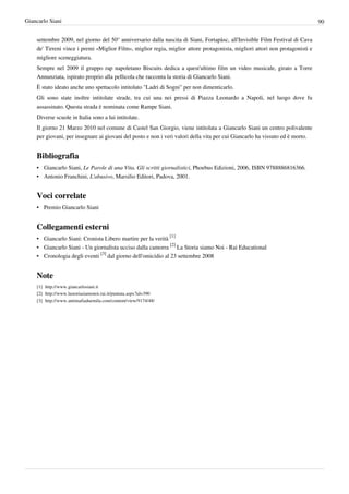 Giancarlo Siani                                                                                                                90


    settembre 2009, nel giorno del 50° anniversario dalla nascita di Siani, Fortapàsc, all'Invisible Film Festival di Cava
    de' Tirreni vince i premi «Miglior Film», miglior regia, miglior attore protagonista, migliori attori non protagonisti e
    migliore sceneggiatura.
    Sempre nel 2009 il gruppo rap napoletano Biscuits dedica a quest'ultimo film un video musicale, girato a Torre
    Annunziata, ispirato proprio alla pellicola che racconta la storia di Giancarlo Siani.
    È stato ideato anche uno spettacolo intitolato "Ladri di Sogni" per non dimenticarlo.
    Gli sono state inoltre intitolate strade, tra cui una nei pressi di Piazza Leonardo a Napoli, nel luogo dove fu
    assassinato. Questa strada è nominata come Rampe Siani.
    Diverse scuole in Italia sono a lui intitolate.
    Il giorno 21 Marzo 2010 nel comune di Castel San Giorgio, viene intitolata a Giancarlo Siani un centro polivalente
    per giovani, per insegnare ai giovani del posto e non i veri valori della vita per cui Giancarlo ha vissuto ed è morto.


    Bibliografia
    • Giancarlo Siani, Le Parole di una Vita. Gli scritti giornalistici, Phoebus Edizioni, 2006, ISBN 9788886816366.
    • Antonio Franchini, L'abusivo, Marsilio Editori, Padova, 2001.


    Voci correlate
    • Premio Giancarlo Siani


    Collegamenti esterni
    • Giancarlo Siani: Cronista Libero martire per la verità [1]
    • Giancarlo Siani - Un giornalista ucciso dalla camorra [2] La Storia siamo Noi - Rai Educational
    • Cronologia degli eventi [3] dal giorno dell'omicidio al 23 settembre 2008


    Note
    [1] http:/ / www. giancarlosiani. it
    [2] http:/ / www. lastoriasiamonoi. rai. it/ puntata. aspx?id=390
    [3] http:/ / www. antimafiaduemila. com/ content/ view/ 9174/ 48/
 