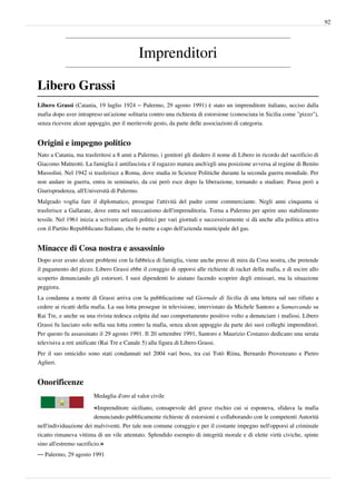 92




                                           Imprenditori

Libero Grassi
Libero Grassi (Catania, 19 luglio 1924 – Palermo, 29 agosto 1991) è stato un imprenditore italiano, ucciso dalla
mafia dopo aver intrapreso un'azione solitaria contro una richiesta di estorsione (conosciuta in Sicilia come "pizzo"),
senza ricevere alcun appoggio, per il meritevole gesto, da parte delle associazioni di categoria.


Origini e impegno politico
Nato a Catania, ma trasferitosi a 8 anni a Palermo, i genitori gli diedero il nome di Libero in ricordo del sacrificio di
Giacomo Matteotti. La famiglia è antifascista e il ragazzo matura anch'egli una posizione avversa al regime di Benito
Mussolini. Nel 1942 si trasferisce a Roma, dove studia in Scienze Politiche durante la seconda guerra mondiale. Per
non andare in guerra, entra in seminario, da cui però esce dopo la liberazione, tornando a studiare. Passa però a
Giurisprudenza, all'Università di Palermo.
Malgrado voglia fare il diplomatico, prosegue l'attività del padre come commerciante. Negli anni cinquanta si
trasferisce a Gallarate, dove entra nel meccanismo dell'imprenditoria. Torna a Palermo per aprire uno stabilimento
tessile. Nel 1961 inizia a scrivere articoli politici per vari giornali e successivamente si dà anche alla politica attiva
con il Partito Repubblicano Italiano, che lo mette a capo dell'azienda municipale del gas.


Minacce di Cosa nostra e assassinio
Dopo aver avuto alcuni problemi con la fabbrica di famiglia, viene anche preso di mira da Cosa nostra, che pretende
il pagamento del pizzo. Libero Grassi ebbe il coraggio di opporsi alle richieste di racket della mafia, e di uscire allo
scoperto denunciando gli estorsori. I suoi dipendenti lo aiutano facendo scoprire degli emissari, ma la situazione
peggiora.
La condanna a morte di Grassi arriva con la pubblicazione sul Giornale di Sicilia di una lettera sul suo rifiuto a
cedere ai ricatti della mafia. La sua lotta prosegue in televisione, intervistato da Michele Santoro a Samarcanda su
Rai Tre, e anche su una rivista tedesca colpita dal suo comportamento positivo volto a denunciare i mafiosi. Libero
Grassi fu lasciato solo nella sua lotta contro la mafia, senza alcun appoggio da parte dei suoi colleghi imprenditori.
Per questo fu assassinato il 29 agosto 1991. Il 20 settembre 1991, Santoro e Maurizio Costanzo dedicano una serata
televisiva a reti unificate (Rai Tre e Canale 5) alla figura di Libero Grassi.
Per il suo omicidio sono stati condannati nel 2004 vari boss, tra cui Totò Riina, Bernardo Provenzano e Pietro
Aglieri.


Onorificenze
                        Medaglia d'oro al valor civile

                        «Imprenditore siciliano, consapevole del grave rischio cui si esponeva, sfidava la mafia
                         denunciando pubblicamente richieste di estorsioni e collaborando con le competenti Autorità
nell'individuazione dei malviventi. Per tale non comune coraggio e per il costante impegno nell'opporsi al criminale
ricatto rimaneva vittima di un vile attentato. Splendido esempio di integrità morale e di elette virtù civiche, spinte
sino all'estremo sacrificio.»
— Palermo, 29 agosto 1991
 