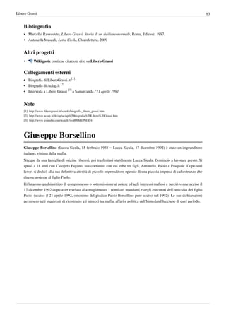 Libero Grassi                                                                                                                      93


    Bibliografia
    • Marcello Ravveduto, Libero Grassi. Storia di un siciliano normale, Roma, Ediesse, 1997.
    • Antonella Mascali, Lotta Civile, Chiarelettere, 2009


    Altri progetti
    •      Wikiquote contiene citazioni di o su Libero Grassi


    Collegamenti esterni
    • Biografia di LiberoGrassi.it [1]
    • Biografia di Aciap.it [2]
    • Intervista a Libero Grassi [3] a Samarcanda l'11 aprile 1991


    Note
    [1] http:/ / www. liberograssi. it/ scuola/ biografia_libero_grassi. htm
    [2] http:/ / www. aciap. it/ Aciap/ aciap%20biografia%20Libero%20Grassi. htm
    [3] http:/ / www. youtube. com/ watch?v=M9fMiONElC4




    Giuseppe Borsellino
    Giuseppe Borsellino (Lucca Sicula, 15 febbraio 1938 – Lucca Sicula, 17 dicembre 1992) è stato un imprenditore
    italiano, vittima della mafia.
    Nacque da una famiglia di origine riberesi, poi trasferitasi stabilmente Lucca Sicula. Cominciò a lavorare presto. Si
    sposò a 18 anni con Calogera Pagano, sua coetanea; con cui ebbe tre figli, Antonella, Paolo e Pasquale. Dopo vari
    lavori si dedicò alla sua definitiva attività di piccolo imprenditore-operaio di una piccola impresa di calcestruzzo che
    diresse assieme al figlio Paolo.
    Rifiutarono qualsiasi tipo di compromesso o sottomissione al potere ed agli interessi mafiosi e perciò venne ucciso il
    17 dicembre 1992 dopo aver rivelato alla magistratura i nomi dei mandanti e degli esecutori dell'omicidio del figlio
    Paolo (ucciso il 21 aprile 1992, omonimo del giudice Paolo Borsellino pure ucciso nel 1992). Le sue dichiarazioni
    permisero agli inquirenti di ricostruire gli intrecci tra mafia, affari e politica dell'hinterland lucchese di quel periodo.
 