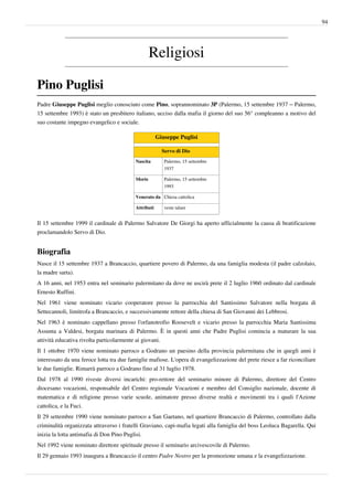 94




                                                  Religiosi

Pino Puglisi
Padre Giuseppe Puglisi meglio conosciuto come Pino, soprannominato 3P (Palermo, 15 settembre 1937 – Palermo,
15 settembre 1993) è stato un presbitero italiano, ucciso dalla mafia il giorno del suo 56° compleanno a motivo del
suo costante impegno evangelico e sociale.

                                                      Giuseppe Puglisi

                                                        Servo di Dio
                                          Nascita        Palermo, 15 settembre
                                                         1937

                                          Morte          Palermo, 15 settembre
                                                         1993

                                          Venerato da Chiesa cattolica

                                          Attributi      veste talare


Il 15 settembre 1999 il cardinale di Palermo Salvatore De Giorgi ha aperto ufficialmente la causa di beatificazione
proclamandolo Servo di Dio.


Biografia
Nasce il 15 settembre 1937 a Brancaccio, quartiere povero di Palermo, da una famiglia modesta (il padre calzolaio,
la madre sarta).
A 16 anni, nel 1953 entra nel seminario palermitano da dove ne uscirà prete il 2 luglio 1960 ordinato dal cardinale
Ernesto Ruffini.
Nel 1961 viene nominato vicario cooperatore presso la parrocchia del Santissimo Salvatore nella borgata di
Settecannoli, limitrofa a Brancaccio, e successivamente rettore della chiesa di San Giovanni dei Lebbrosi.
Nel 1963 è nominato cappellano presso l'orfanotrofio Roosevelt e vicario presso la parrocchia Maria Santissima
Assunta a Valdesi, borgata marinara di Palermo. È in questi anni che Padre Puglisi comincia a maturare la sua
attività educativa rivolta particolarmente ai giovani.
Il 1 ottobre 1970 viene nominato parroco a Godrano un paesino della provincia palermitana che in quegli anni è
interessato da una feroce lotta tra due famiglie mafiose. L'opera di evangelizzazione del prete riesce a far riconciliare
le due famiglie. Rimarrà parroco a Godrano fino al 31 luglio 1978.
Dal 1978 al 1990 riveste diversi incarichi: pro-rettore del seminario minore di Palermo, direttore del Centro
diocesano vocazioni, responsabile del Centro regionale Vocazioni e membro del Consiglio nazionale, docente di
matematica e di religione presso varie scuole, animatore presso diverse realtà e movimenti tra i quali l'Azione
cattolica, e la Fuci.
Il 29 settembre 1990 viene nominato parroco a San Gaetano, nel quartiere Brancaccio di Palermo, controllato dalla
criminalità organizzata attraverso i fratelli Graviano, capi-mafia legati alla famiglia del boss Leoluca Bagarella. Qui
inizia la lotta antimafia di Don Pino Puglisi.
Nel 1992 viene nominato direttore spirituale presso il seminario arcivescovile di Palermo.
Il 29 gennaio 1993 inaugura a Brancaccio il centro Padre Nostro per la promozione umana e la evangelizzazione.
 