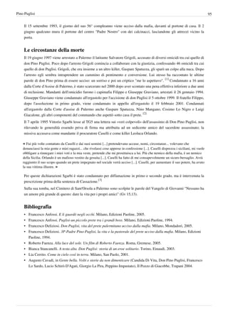 Pino Puglisi                                                                                                                              95


    Il 15 settembre 1993, il giorno del suo 56° compleanno viene ucciso dalla mafia, davanti al portone di casa. Il 2
    giugno qualcuno mura il portone del centro "Padre Nostro" con dei calcinacci, lasciandone gli attrezzi vicino la
    porta.


    Le circostanze della morte
    Il 19 giugno 1997 viene arrestato a Palermo il latitante Salvatore Grigoli, accusato di diversi omicidi tra cui quello di
    don Pino Puglisi. Poco dopo l'arresto Grigoli comincia a collaborare con la giustizia, confessando 46 omicidi tra cui
    quello di don Puglisi. Grigoli, che era insieme a un altro killer, Gaspare Spatuzza, gli sparò un colpo alla nuca. Dopo
    l'arresto egli sembra intraprendere un cammino di pentimento e conversione. Lui stesso ha raccontato le ultime
    parole di don Pino prima di essere ucciso: un sorriso e poi un criptico "me lo aspettavo". [1] Condannato a 16 anni
    dalla Corte d'Assise di Palermo, è stato scarcerato nel 2000 dopo aver scontato una pena effettiva inferiore a due anni
    di reclusione. Mandanti dell'omicidio furono i capimafia Filippo e Giuseppe Graviano, arrestati il 26 gennaio 1994.
    Giuseppe Graviano viene condannato all'ergastolo per l'uccisione di don Puglisi il 5 ottobre 1999. Il fratello Filippo,
    dopo l'assoluzione in primo grado, viene condannato in appello all'ergastolo il 19 febbraio 2001. Condannati
    all'ergastolo dalla Corte d'assise di Palermo anche Gaspare Spatuzza, Nino Mangano, Cosimo Lo Nigro e Luigi
    Giacalone, gli altri componenti del commando che aspettò sotto casa il prete. [2]
    Il 7 aprile 1995 Vittorio Sgarbi lesse al TG5 una lettera sui «veri colpevoli» dell'assassinio di Don Pino Puglisi, non
    rilevando le generalità essendo priva di firma ma attribuita ad un sedicente amico del sacerdote assassinato; la
    missiva accusava come mandante il procuratore Caselli e come killer Leoluca Orlando.

    « Fui più volte contattato da Caselli e dai suoi uomini [...] pretendevano accuse, nomi, circostanze... volevano che
    denunciassi la mia gente e miei ragazzi... che rivelassi cose apprese in confessione [...]. Caselli disprezza i siciliani, mi vuole
    obbligare a rinnegare i miei voti e la mia veste, pretende che mi prostituisca a lui. Più che nemico della mafia, è un nemico
    della Sicilia. Orlando è un mafioso vestito da gesuita [...]. Caselli ha fatto di me consapevolmente un sicuro bersaglio. Avrà
    raggiunto il suo scopo quando un prete impegnato nel sociale verrà ucciso [...]. Caselli, per aumentare il suo potere, ha avuto
    la sua vittima illustre. »

    Per queste dichiarazioni Sgarbi è stato condannato per diffamazione in primo e secondo grado, ma è intervenuta la
    prescrizione prima della sentenza di Cassazione.[3]
    Sulla sua tomba, nel Cimitero di Sant'Orsola a Palermo sono scolpite le parole del Vangelo di Giovanni "Nessuno ha
    un amore più grande di questo: dare la vita per i propri amici" (Gv 15,13).


    Bibliografia
    •   Francesco Anfossi. E li guardò negli occhi. Milano, Edizioni Paoline, 2005.
    •   Francesco Anfossi. Puglisi-un piccolo prete tra i grandi boss. Milano, Edizioni Paoline, 1994.
    •   Francesco Deliziosi. Don Puglisi, vita del prete palermitano ucciso dalla mafia. Milano, Mondadori, 2005.
    •   Francesco Deliziosi. 3P-Padre Pino Puglisi, la vita e la pastorale del prete ucciso dalla mafia. Milano, Edizioni
        Paoline, 1994.
    •   Roberto Faenza. Alla luce del sole. Un film di Roberto Faenza. Roma, Gremese, 2005.
    •   Bianca Stancanelli. A testa alta. Don Puglisi: storia di un eroe solitario. Torino, Einaudi, 2003.
    •   Lia Cerrito. Come in cielo così in terra. Milano, San Paolo, 2001.
    •   Augusto Cavadi, in Gente bella. Volti e storie da non dimenticare (Candida Di Vita, Don Pino Puglisi, Francesco
        Lo Sardo, Lucio Schirò D'Agati, Giorgio La Pira, Peppino Impastato), Il Pozzo di Giacobbe, Trapani 2004.
 