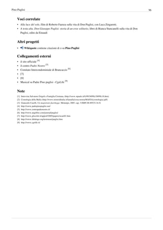 Pino Puglisi                                                                                                            96


    Voci correlate
    • Alla luce del sole, film di Roberto Faenza sulla vita di Don Puglisi, con Luca Zingaretti.
    • A testa alta. Don Giuseppe Puglisi: storia di un eroe solitario, libro di Bianca Stancanelli sulla vita di Don
      Puglisi, edito da Einaudi


    Altri progetti
    •        Wikiquote contiene citazioni di o su Pino Puglisi


    Collegamenti esterni
    •     il sito ufficiale [4]
    •     il centro Padre Nostro [5]
    •     Comitato Intercondominiale di Brancaccio [6]
    •     [7]
    •     [8]
    •     Musical su Padre Pino puglisi - CgsLife [9]


    Note
    [1]   Intervista Salvatore Grigoli a Famiglia Cristiana, (http:/ / www. stpauls. it/ fc99/ 3699fc/ 3699fc18. htm)
    [2]   Cronologia della Mafia (http:/ / www. misteriditalia. it/ lamafia/ cosa-nostra/ MAFIA(cronologia). pdf)
    [3]   Giancarlo Caselli, Un magistrato fuorilegge. Melampo, 2005. cap. 3 ISBN 88-89533-34-X
    [4]   http:/ / www. padrepinopuglisi. net/
    [5]   http:/ / www. centropadrenostro. it/
    [6]   http:/ / www. angelfire. com/ journal/ puglisi/
    [7]   http:/ / www. gliscritti. it/ approf/ 2005/ papers/ sicari01. htm
    [8]   http:/ / www. ildialogo. org/ testimoni/ puglisi. htm
    [9]   http:/ / www. cgslife. it/
 