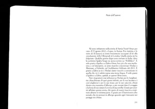 Nota dell'autore
N'li sono imbattuto irella storia di Samia Yusuf Omar per
caso, il 19 agosto 2AQ. a l,amu, in Kenya. Era nattina, e le
nervs di N-Jazeera si erano brevemente occupate di lei alla
conclusione delJe [)linipiacli di l.ondra. Quell¿ storia mi ha
folgorato. Qualche giorno dopo sor-ro tornato in Itelia, dove
la scrittrice lgiaba Scego ne aveva scritto su "Pubblico". E
soio grazie a Igiaba e aZahra Omar, ben piü cl:e una meclia-
trice e un'interprete, se sono riuscito a incontrare tk:dan e
Mannaar, a Heisinki, nel freddissimo febbraio del 201).ü
grazie aZahra se io e lilodan siamo rir-isciti a comunicare in
queila che mi é subito parsa Lrn¿l stessá lingua. Fl scdo grazie
a lgiaba e aZahra, cluindi, se questo Iibro esiste.
Non rirrgrazieró rnai al-''l¡estanza l{odan per lc lunghissi-
rre chiacchierate di cluei giorni infiniti, per le sue lacrime e i
srroi singhioz,zi e. pet:.[e sue risate, per le sue canzoni, chiusi
dentro uno stanzetta cl'albc'rgo, e per averrni dato il coraggio
e la{orzadi raccontare lzt storia di sua sorelia. Gruzieper aver-
mi af{idato questa storia, che spero cli essere riusctto a resti-
tuire almeno in minirna parte. E grazie per il buonissimo cibo
somalo che mi porfar,,i in albergo quando ogni ristolante nei
paraggi era chiuso.
 