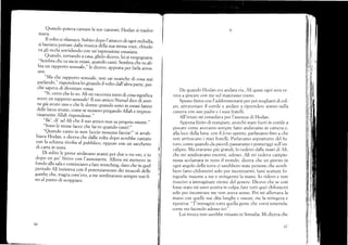 Quando poteva cantare le sue canzoni,Hodan si trasfor_
mava.
Il volto si rilassava. Sul'¡ito dopo Iartacco di ogni merodia,
si lasciava portare dalla music, della sua stessa váce, chirde-
va gli occhi sorridendo con un,espressione estasiata.
Quando. tornando a casa, glieio dicevo, lei si verélognava.
"S,embra che tu sia in estasi, qrundo canti. Sembr, .ñ"i; ;b_
bia un rapporto sessuale,,, leiic.vo, apposta per farla ,;;
SITE.
.'M1l che rappolto sessuale, non sai neanche di cosa stai
parlando," rispondeva lei girando il volto dull,ultrrfrH;;;;;_
ché sapel,a di diventare rossa.
"Si, ce.o che lo so. Ali mi racconra tutto di cosa significa
avere un rapporto sessualel Il suo amico Nurud dice d"i aver_
ne giá avuto uno e che le donne quando sono in estasi fanno
delle facce strane, colnese stessero pregando All"h;;;;;;:
r¡isamente Allah rispondesse.',
"Be', di' ad AIi che il suo amico non sa proprio niente.,,
"Sono le stesse facce che f'ai tu quando .uniil ,,
"Quando canto io non faccio n.rrrr, {accia!,, si arrab-
biava Hodan, e diceva che clalla volta .lopo avrebbe cantato
con la schiena rivolta al pubblico, oppure con un sacchetto
di carta in testa,
. Di solito le prove andavano avanti per clue o tre ore, e io
dopo un po'finivo con l'annoiar-i. Anorn -i -.i*o ir.
fcrndo alla salae cominciavo a fare srrerching, drto .h" in q,r.i
periodo Ali insisteva con il porenziamento'áei
-"r.ofi"ti.
gambe che, magra com'ero, a me sembravano sempre tesi fi-
no al punro di scoppiare.
;;
I
I
I
l
i
it,
Í
66
9
I)a cluando Hodan era andata via, Ali quasi ogni sera ve-
niva a giocare con me sul materasso vuoto.
Spesso finiva con l'acldormentarsi per poi svegliarsi di col-
po, attraversare il cortile e andare a riprenderc sonno nell¿t
camera con suo padre e i suoi fratelli.
All'inizio mi consolava per 1'assenza di Fiodan.
Appena finito di rnangizrre, anziché stare fuori in cortile a
giocare come avevemo selnpre fatto andavarno in camcra e,
alla luce clella luna, con il ferus spento, parlavamo fino a che
non arrivavano i miei fratelli. Parlar,amo soprattutto del fu-
tLlro, come quando da piccoli passavamo i trromeriggi sr,úl'eu-
caiipto. NIa eravamo piü grandi, 1o vedevo <.lalle mani cii Ali,
che mi seurbravano enormi, ,rdesso. Ali mi vecleva campio-
nessa acclarrata iu tutto il mondo, diceva che un giorno in
ogni angolo della terra ci sarebbero state persone che avreb-
bero fattc, chiiomctri solo per incontrarmi, farsi scattare fo-
tografie insieme á me e stringermi la mano. Io ridevo e non
riuscivo a in-rmaginare niente del genere. Dicevo che se cosi
fosse stato mi sarei sentita in colpa, ltare tr:tti quei chilornetri
solo per incontrare me llon aveva senso. Poi mi afferrava la
rrrano con quelle sue dita lunghe e ossute, me la stringeva e
ripeteva: "T'immagini tutta quella gente che vorrá teneftela,
come sto facendo adesso io7".
Lui invece non sarebbe rimasto in Somalia. Mi diceva che
6t-
 
