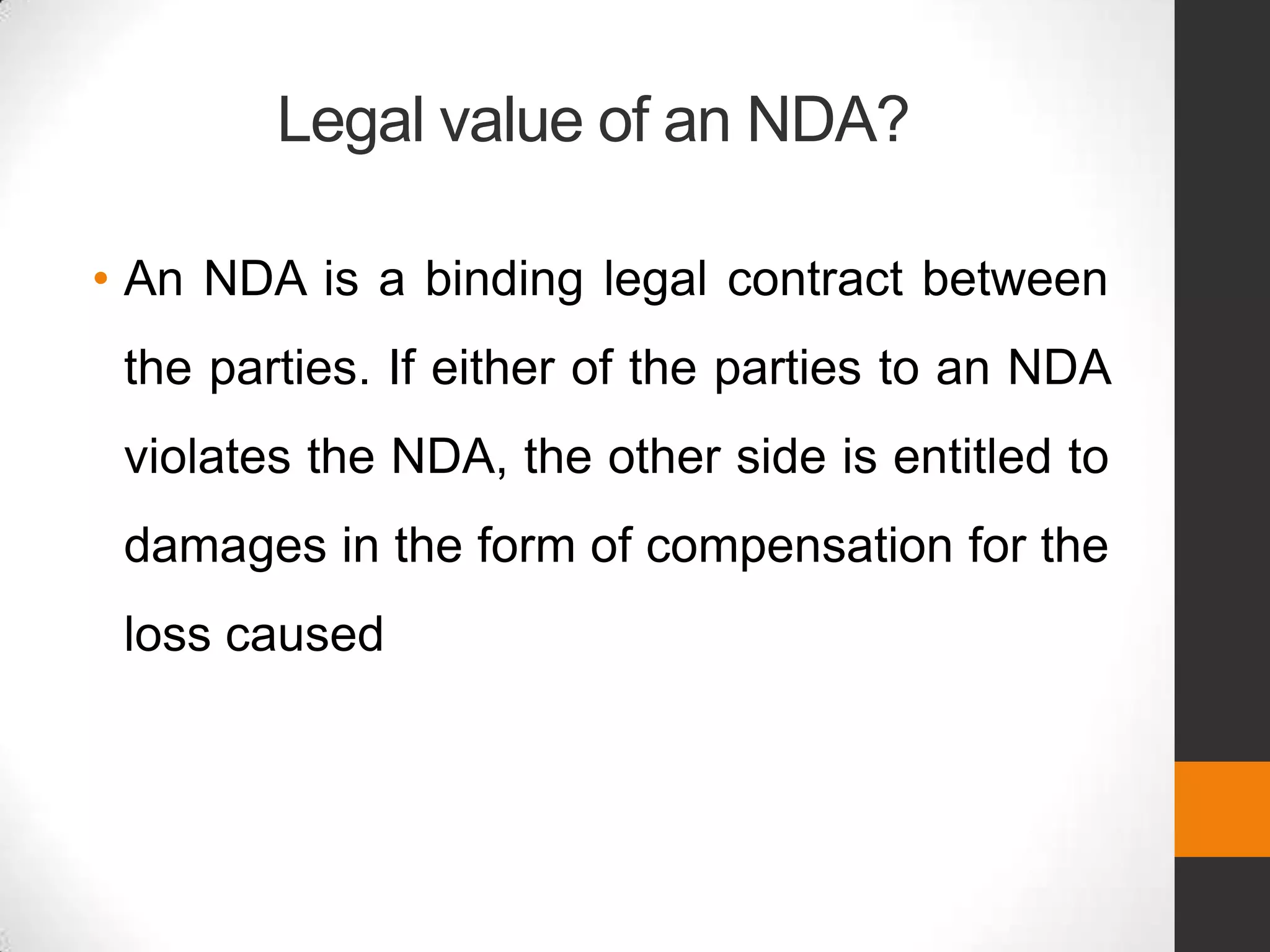 Legal value of an NDA?

• An NDA is a binding legal contract between
 the parties. If either of the parties to an NDA
 violates the NDA, the other side is entitled to
 damages in the form of compensation for the
 loss caused
 