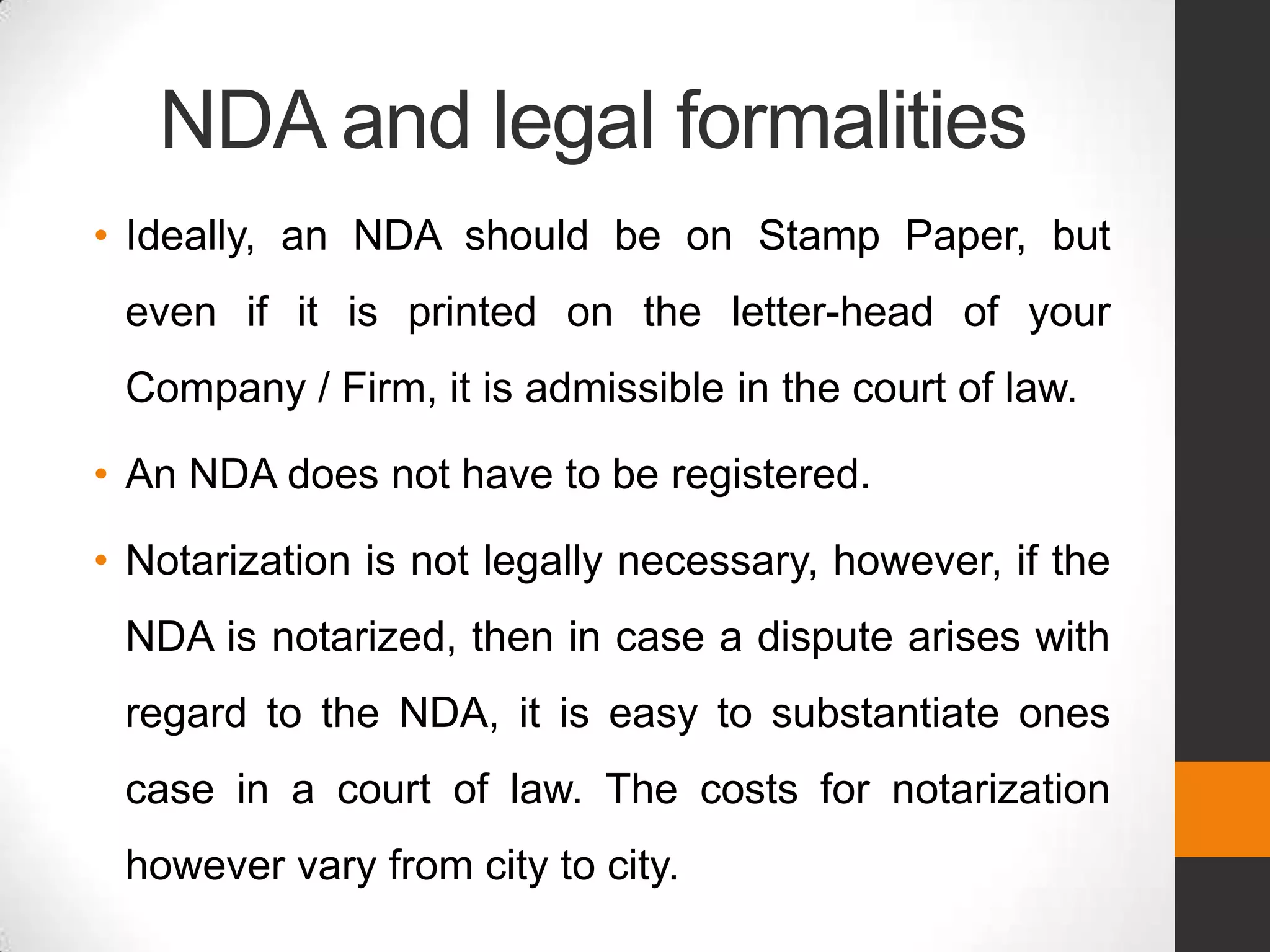 NDA and legal formalities
• Ideally, an NDA should be on Stamp Paper, but
 even if it is printed on the letter-head of your
 Company / Firm, it is admissible in the court of law.

• An NDA does not have to be registered.

• Notarization is not legally necessary, however, if the
 NDA is notarized, then in case a dispute arises with
 regard to the NDA, it is easy to substantiate ones
 case in a court of law. The costs for notarization
 however vary from city to city.
 