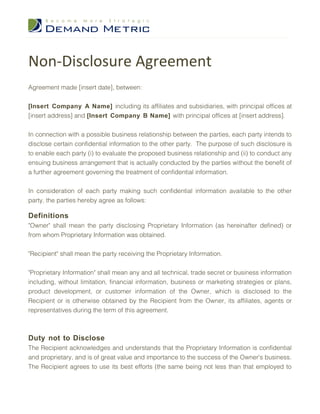 Non-Disclosure Agreement
Agreement made [insert date], between:


[Insert Company A Name] including its affiliates and subsidiaries, with principal offices at
[insert address] and [Insert Company B Name] with principal offices at [insert address].


In connection with a possible business relationship between the parties, each party intends to
disclose certain confidential information to the other party. The purpose of such disclosure is
to enable each party (i) to evaluate the proposed business relationship and (ii) to conduct any
ensuing business arrangement that is actually conducted by the parties without the benefit of
a further agreement governing the treatment of confidential information.


In consideration of each party making such confidential information available to the other
party, the parties hereby agree as follows:

Definitions
"Owner" shall mean the party disclosing Proprietary Information (as hereinafter defined) or
from whom Proprietary Information was obtained.


"Recipient" shall mean the party receiving the Proprietary Information.

"Proprietary Information" shall mean any and all technical, trade secret or business information
including, without limitation, financial information, business or marketing strategies or plans,
product development, or customer information of the Owner, which is disclosed to the
Recipient or is otherwise obtained by the Recipient from the Owner, its affiliates, agents or
representatives during the term of this agreement.



Duty not to Disclose
The Recipient acknowledges and understands that the Proprietary Information is confidential
and proprietary, and is of great value and importance to the success of the Owner's business.
The Recipient agrees to use its best efforts (the same being not less than that employed to
 