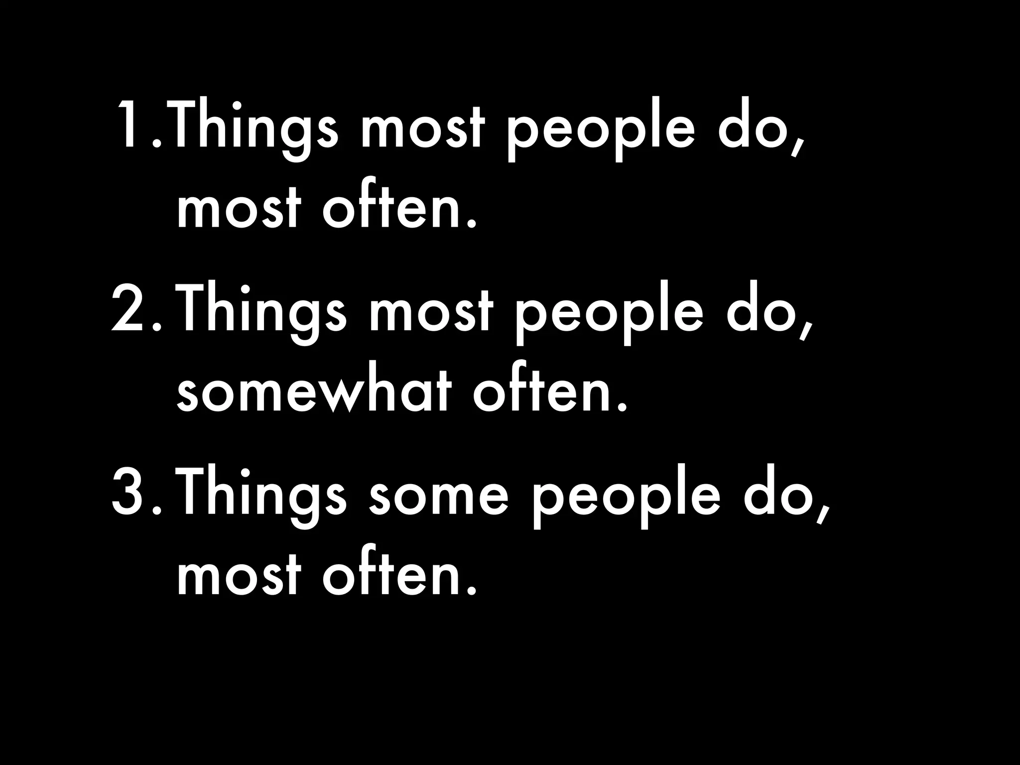 1.Things most people do,
  most often.
2. Things most people do,
   somewhat often.
3. Things some people do,
   most often.
 