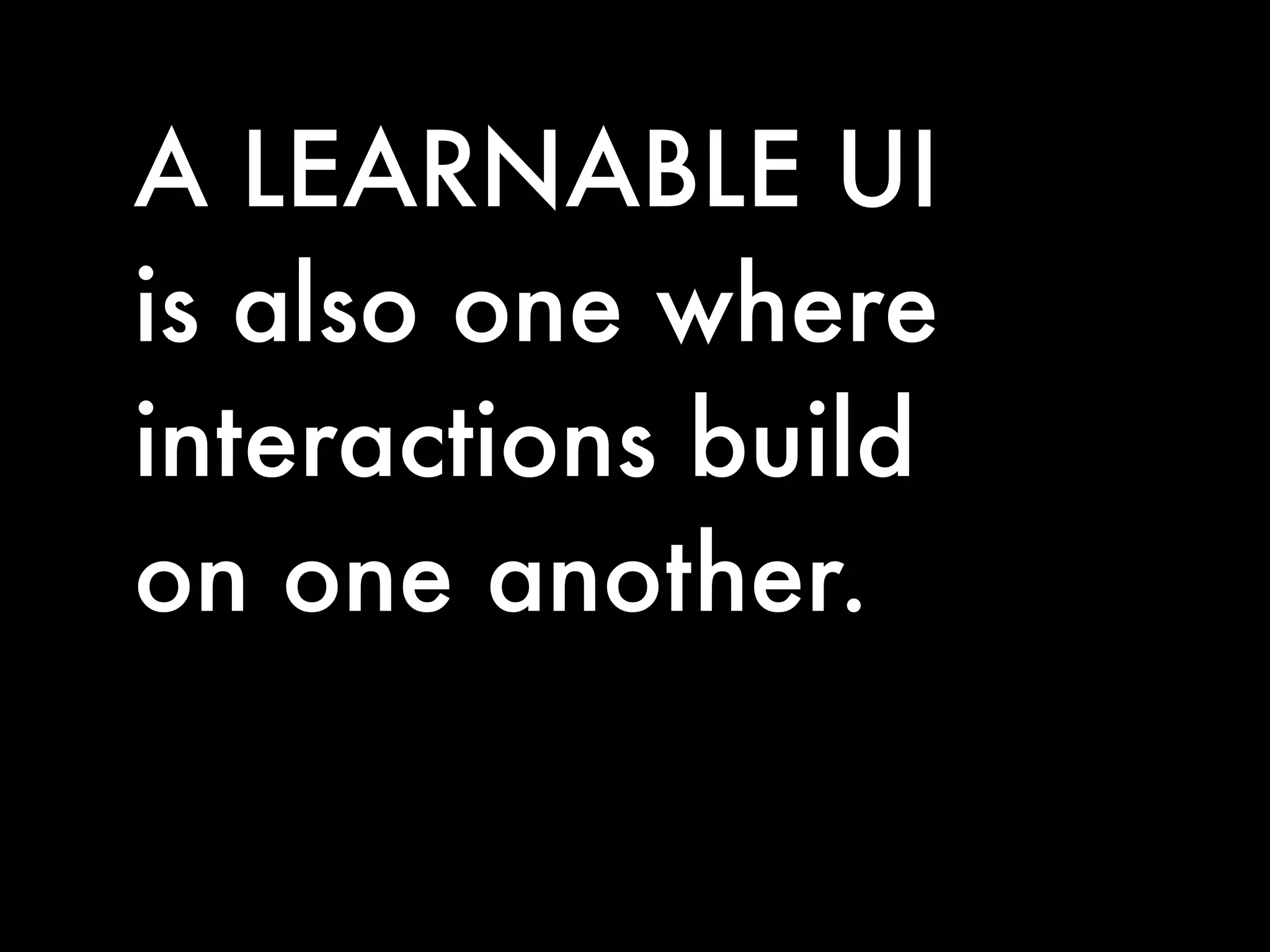 A LEARNABLE UI
is also one where
interactions build
on one another.
 