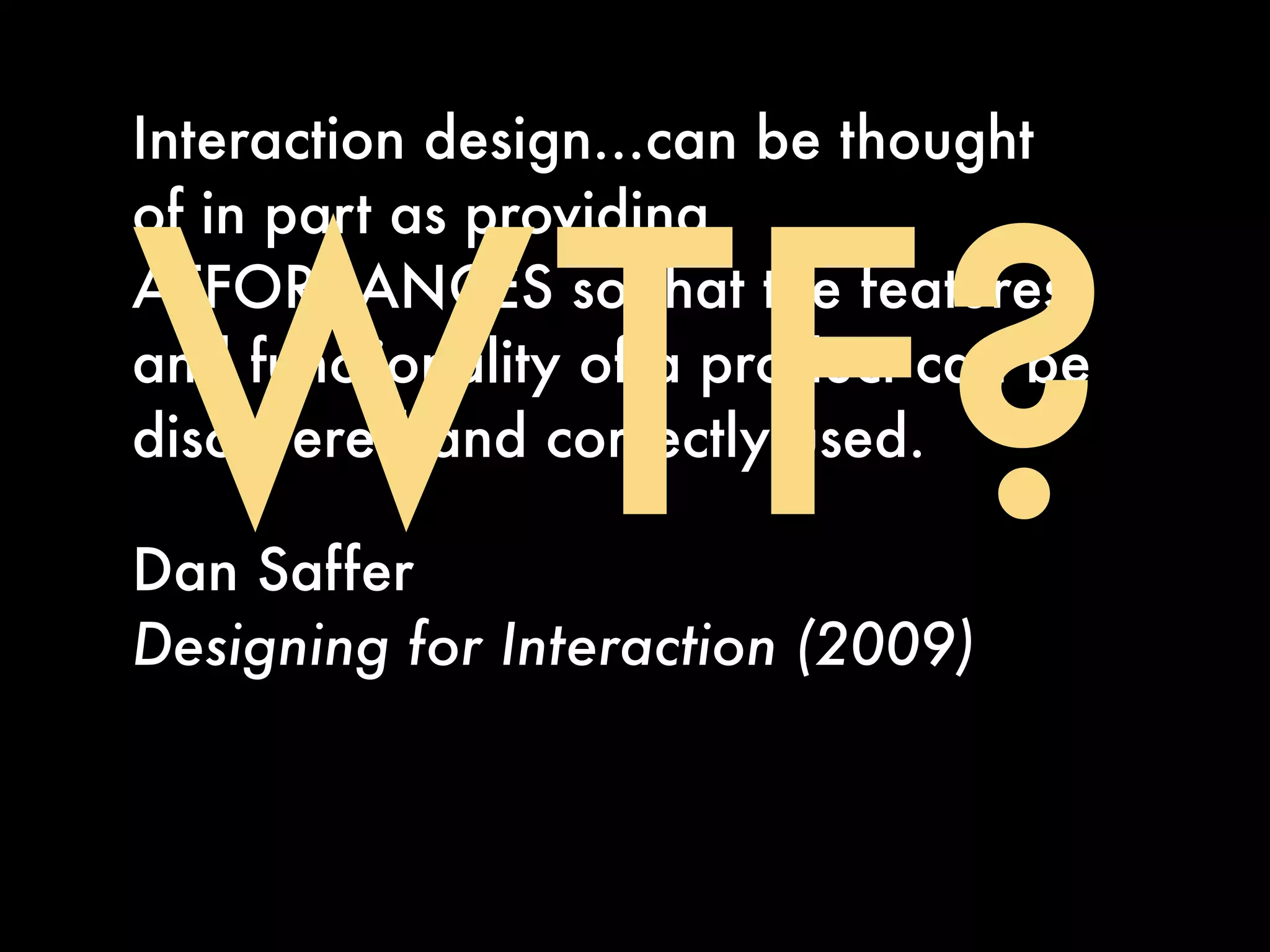 Interaction design...can be thought




WTF?
of in part as providing
AFFORDANCES so that the features
and functionality of a product can be
discovered and correctly used.

Dan Saffer
Designing for Interaction (2009)
 