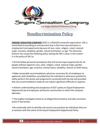 © 2012-2013 SINGERS SENSATION COMPANY Page 1
Nondiscrimination Policy
SINGERS SENSATION COMPANY (SSC) is a 501(c)(3) nonprofit organization. SSC is
committed to providing an environment that is free from discrimination in
employment and opportunity because of race, color, religion, creed, national
origin, ancestry, disability, gender, sexual orientation, or age. The Executive
Director has issued the following policy stating the SSC’s views in this matter:
It is the policy of SSC to:
people without regard to race, color, religion, creed, national origin, gender,
sexual orientation, age, ancestry, marital status, disability, veteran or draft status;
safely perform the duties and assignments connected with the job and provided
erstanding and acceptance of SSC
Opportunity by all employees and by the communities in which the company
operates;
action if warranted;
at variance with th
 