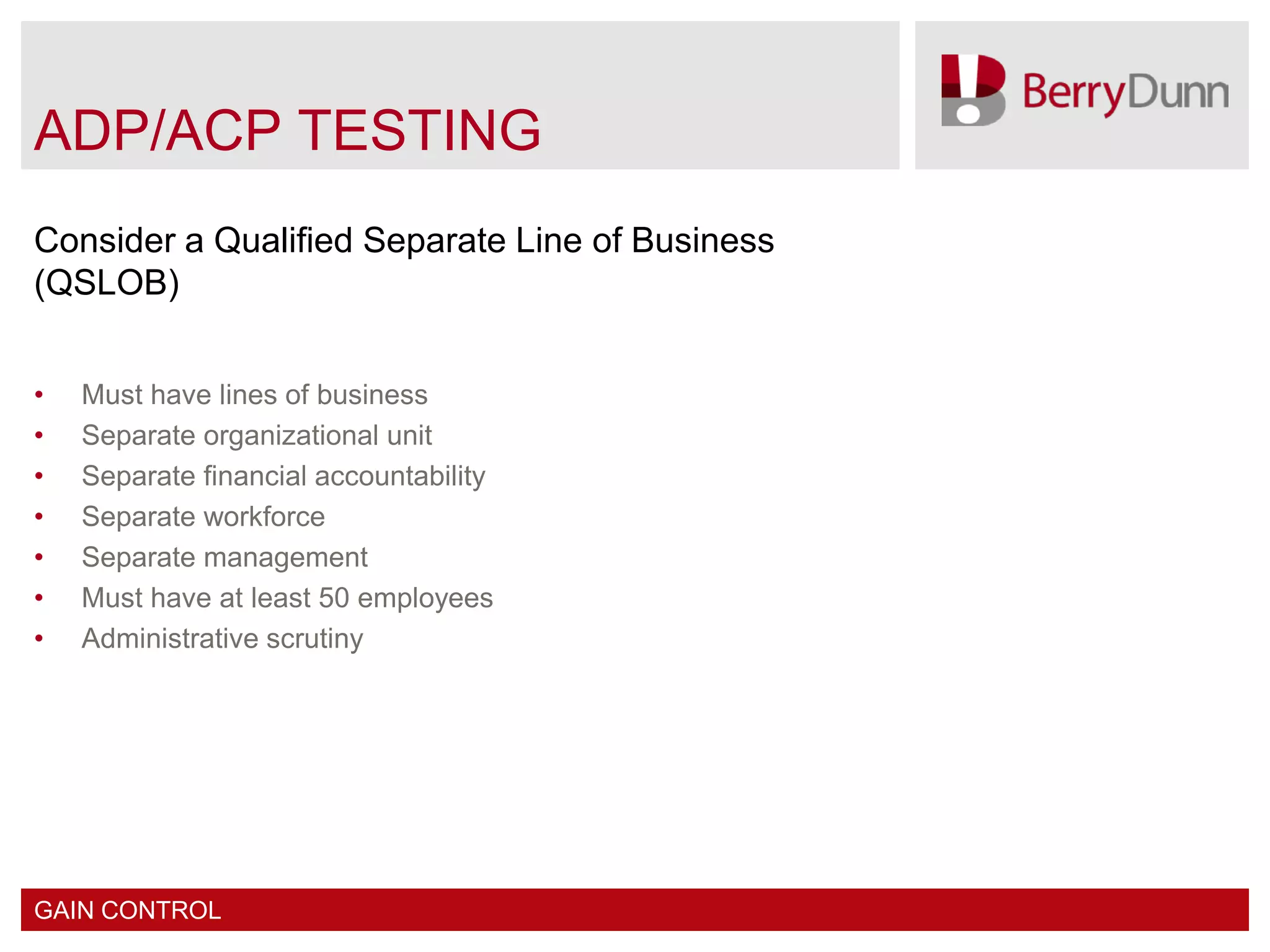 ADP/ACP TESTING
Consider a Qualified Separate Line of Business
(QSLOB)


•   Must have lines of business
•   Separate organizational unit
•   Separate financial accountability
•   Separate workforce
•   Separate management
•   Must have at least 50 employees
•   Administrative scrutiny




GAIN CONTROL
 