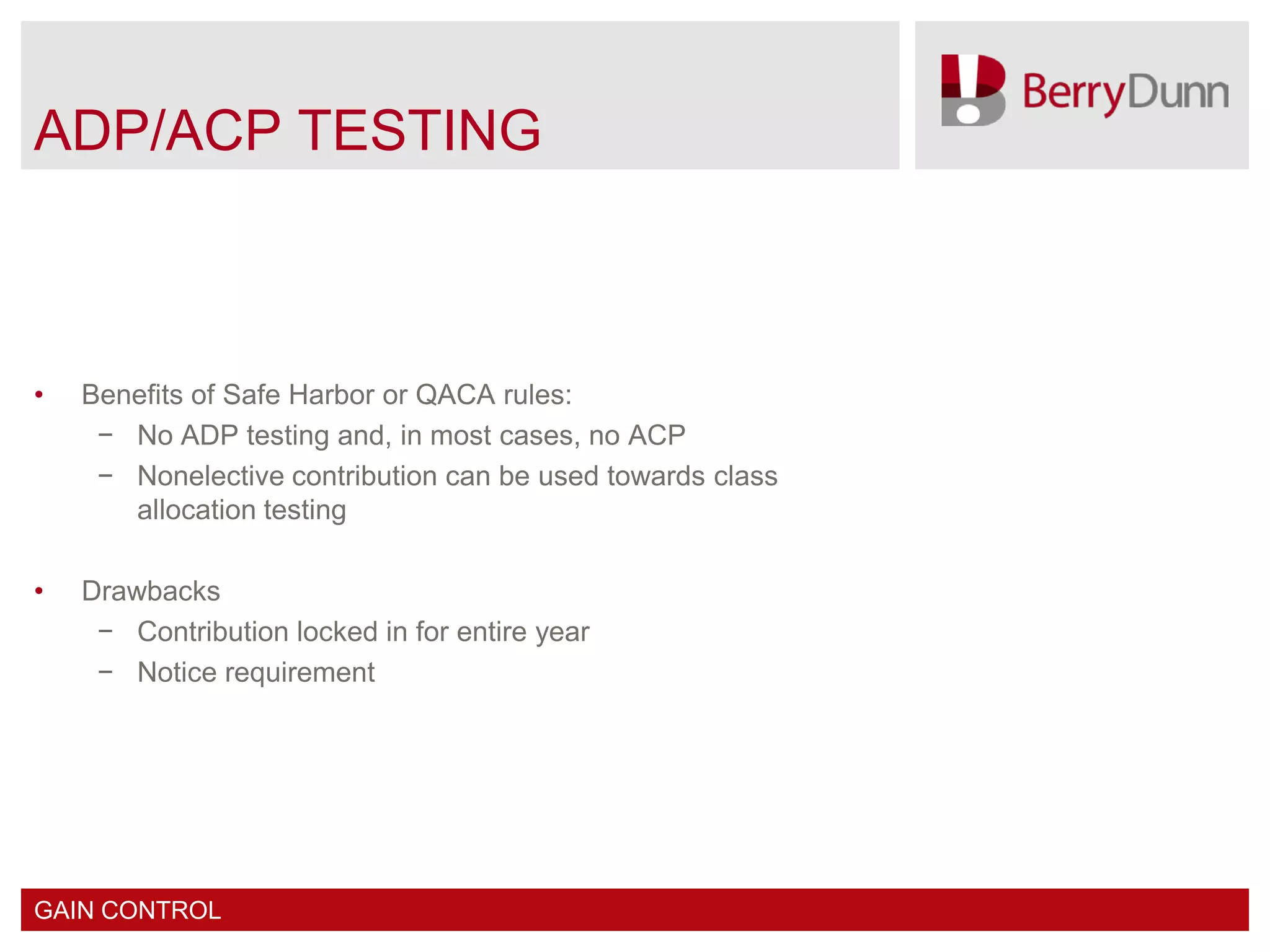 ADP/ACP TESTING



•   Benefits of Safe Harbor or QACA rules:
     − No ADP testing and, in most cases, no ACP
     − Nonelective contribution can be used towards class
       allocation testing

•   Drawbacks
     − Contribution locked in for entire year
     − Notice requirement




GAIN CONTROL
 