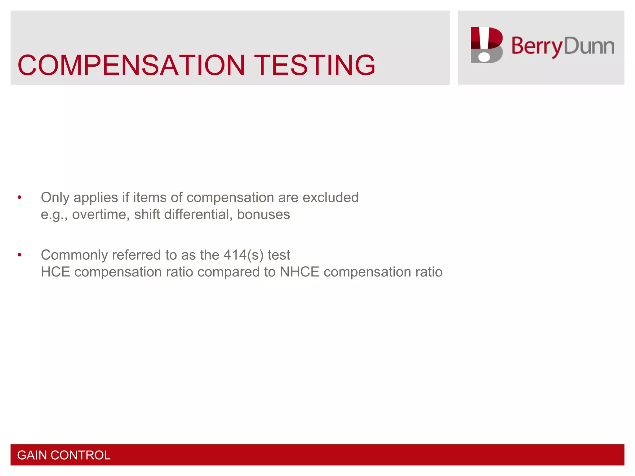 COMPENSATION TESTING



•   Only applies if items of compensation are excluded
    e.g., overtime, shift differential, bonuses

•   Commonly referred to as the 414(s) test
    HCE compensation ratio compared to NHCE compensation ratio




GAIN CONTROL
 
