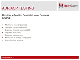 ADP/ACP TESTING
Consider a Qualified Separate Line of Business
(QSLOB)


•   Must have lines of business
•   Separate organizational unit
•   Separate financial accountability
•   Separate workforce
•   Separate management
•   Must have at least 50 employees
•   Administrative scrutiny




GAIN CONTROL
 