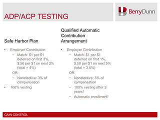 ADP/ACP TESTING
                                Qualified Automatic
                                Contribution
Safe Harbor Plan                Arrangement
•   Employer Contribution       •   Employer Contribution
     − Match: $1 per $1              − Match: $1 per $1
       deferred on first 3%,           deferred on first 1%,
       $.50 per $1 on next 2%          $.50 per $1 on next 5%
       (total = 4%)                    (total = 3.5%)
     OR                              OR
     − Nonelective: 3% of            − Nonelective: 3% of
       compensation                    compensation
•   100% vesting                     − 100% vesting after 2
                                       years!
                                     − Automatic enrollment!




GAIN CONTROL
 